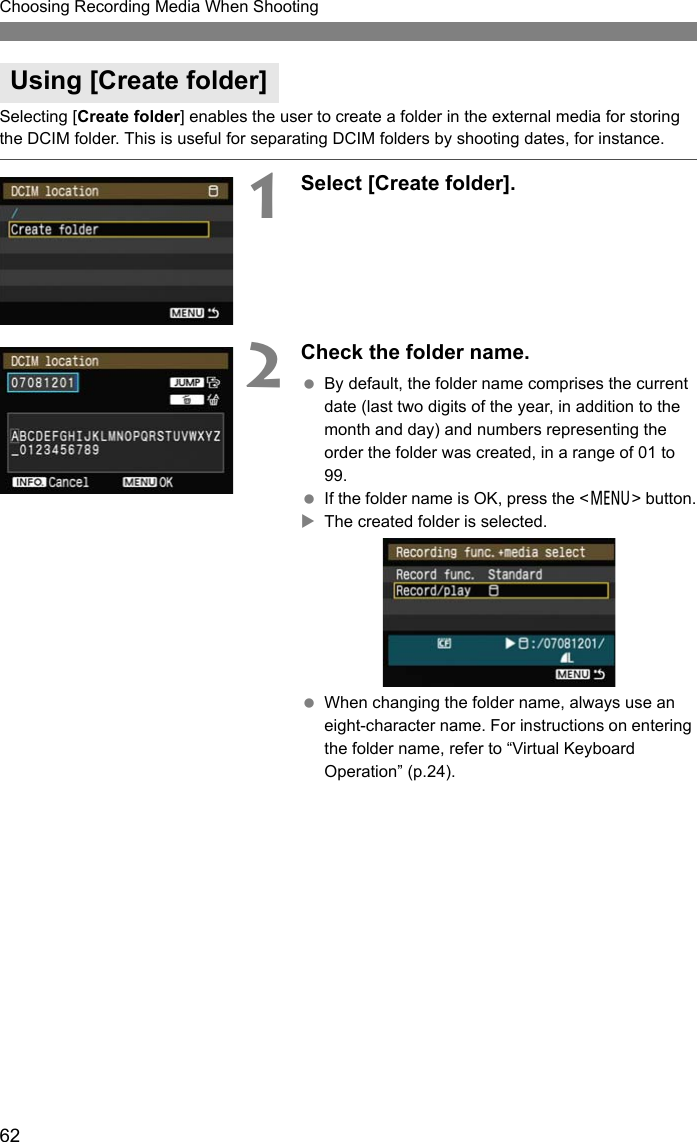 62Choosing Recording Media When ShootingSelecting [Create folder] enables the user to create a folder in the external media for storing the DCIM folder. This is useful for separating DCIM folders by shooting dates, for instance.1Select [Create folder]. 2Check the folder name. By default, the folder name comprises the current date (last two digits of the year, in addition to the month and day) and numbers representing the order the folder was created, in a range of 01 to 99.  If the folder name is OK, press the &lt;7&gt; button.XThe created folder is selected. When changing the folder name, always use an eight-character name. For instructions on entering the folder name, refer to “Virtual Keyboard Operation” (p.24). Using [Create folder]