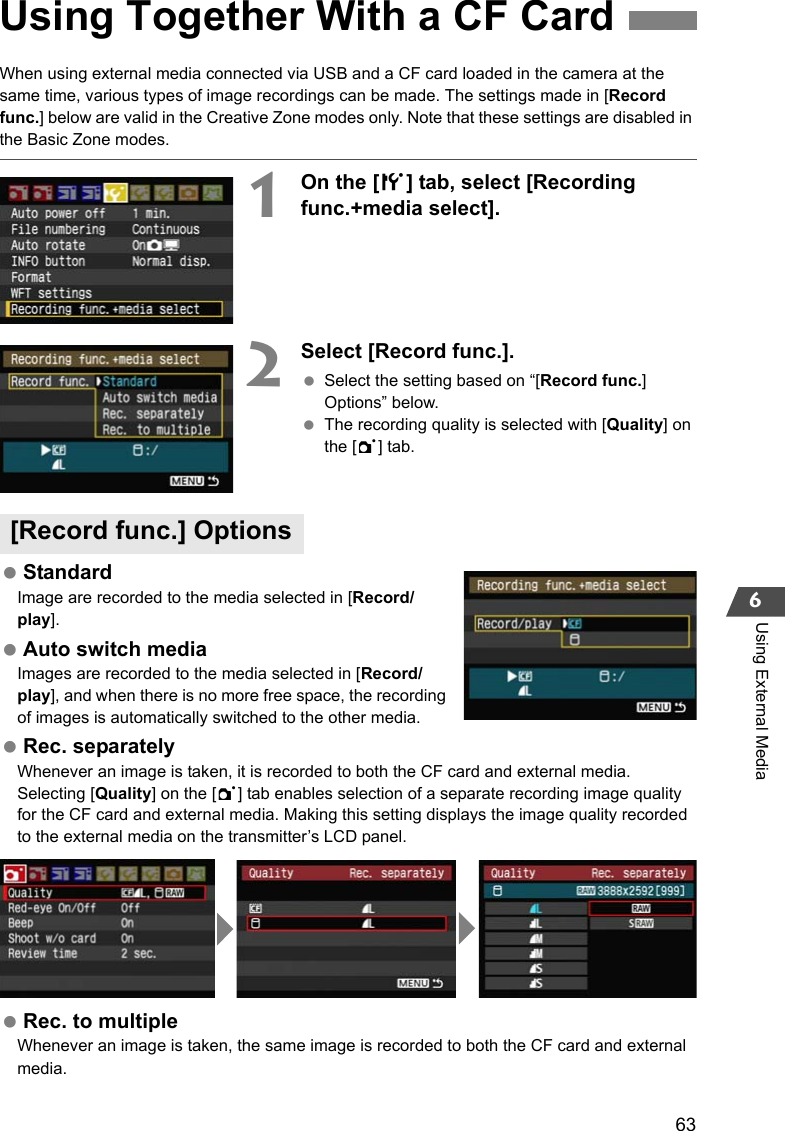 636Using External MediaWhen using external media connected via USB and a CF card loaded in the camera at the same time, various types of image recordings can be made. The settings made in [Record func.] below are valid in the Creative Zone modes only. Note that these settings are disabled in the Basic Zone modes.1On the [5] tab, select [Recording func.+media select]. 2Select [Record func.]. Select the setting based on “[Record func.] Options” below. The recording quality is selected with [Quality] on the [1] tab. StandardImage are recorded to the media selected in [Record/play]. Auto switch mediaImages are recorded to the media selected in [Record/play], and when there is no more free space, the recording of images is automatically switched to the other media. Rec. separatelyWhenever an image is taken, it is recorded to both the CF card and external media. Selecting [Quality] on the [1] tab enables selection of a separate recording image quality for the CF card and external media. Making this setting displays the image quality recorded to the external media on the transmitter’s LCD panel. Rec. to multipleWhenever an image is taken, the same image is recorded to both the CF card and external media.Using Together With a CF Card[Record func.] Options