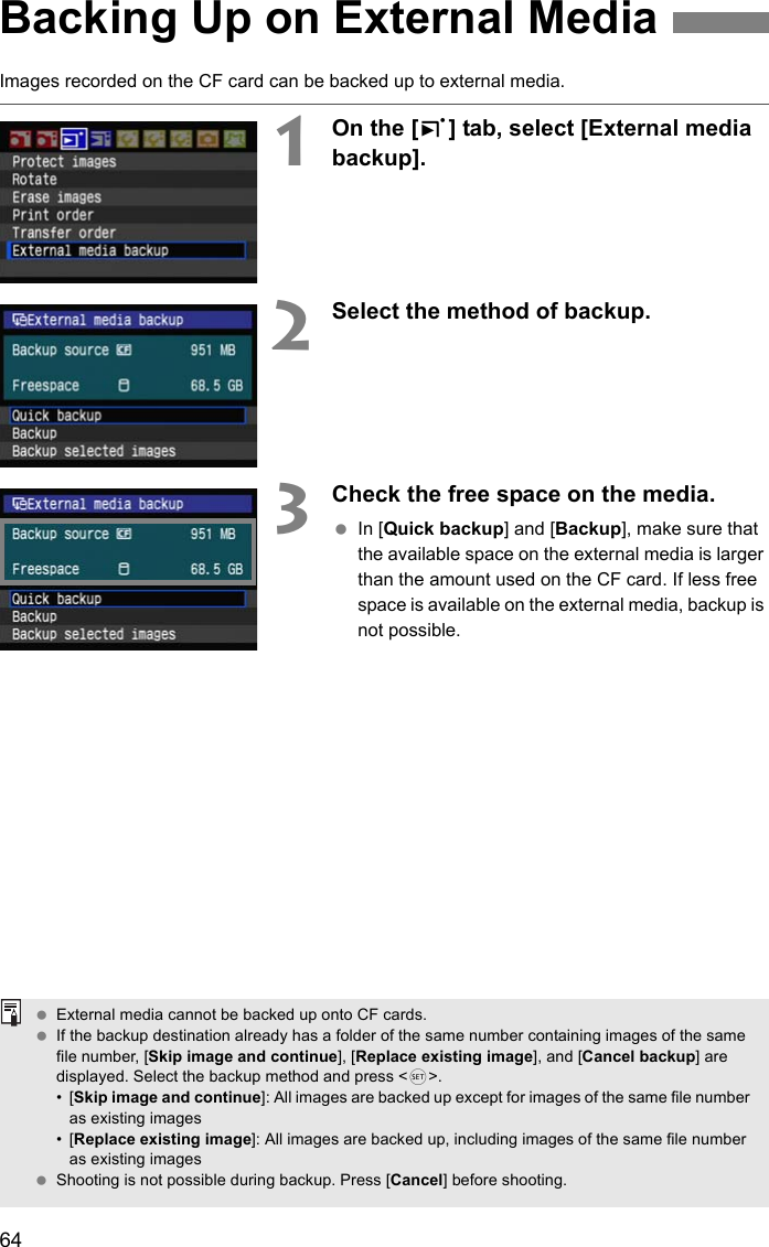 64Images recorded on the CF card can be backed up to external media.1On the [3] tab, select [External media backup].2Select the method of backup.3Check the free space on the media. In [Quick backup] and [Backup], make sure that the available space on the external media is larger than the amount used on the CF card. If less free space is available on the external media, backup is not possible.Backing Up on External Media External media cannot be backed up onto CF cards. If the backup destination already has a folder of the same number containing images of the same file number, [Skip image and continue], [Replace existing image], and [Cancel backup] are displayed. Select the backup method and press &lt;0&gt;.•[Skip image and continue]: All images are backed up except for images of the same file number as existing images•[Replace existing image]: All images are backed up, including images of the same file number as existing images Shooting is not possible during backup. Press [Cancel] before shooting. 