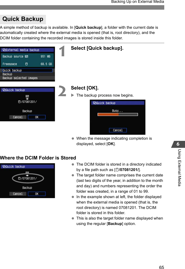 65Backing Up on External Media6Using External MediaA simple method of backup is available. In [Quick backup], a folder with the current date is automatically created where the external media is opened (that is, root directory), and the DCIM folder containing the recorded images is stored inside this folder.1Select [Quick backup].2Select [OK].XThe backup process now begins. When the message indicating completion is displayed, select [OK].Where the DCIM Folder is Stored The DCIM folder is stored in a directory indicated by a file path such as [u/07081201/]. The target folder name comprises the current date (last two digits of the year, in addition to the month and day) and numbers representing the order the folder was created, in a range of 01 to 99. In the example shown at left, the folder displayed when the external media is opened (that is, the root directory) is named 07081201. The DCIM folder is stored in this folder. This is also the target folder name displayed when using the regular [Backup] option.Quick Backup