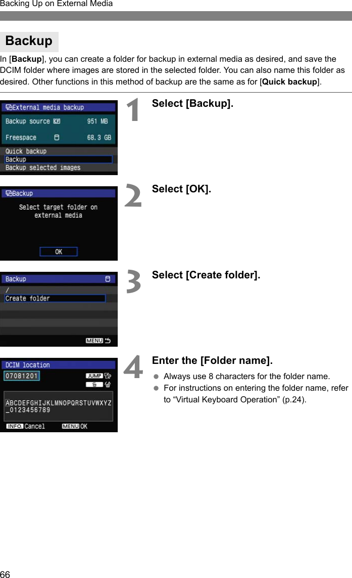 66Backing Up on External MediaIn [Backup], you can create a folder for backup in external media as desired, and save the DCIM folder where images are stored in the selected folder. You can also name this folder as desired. Other functions in this method of backup are the same as for [Quick backup].1Select [Backup].2Select [OK].3Select [Create folder].4Enter the [Folder name]. Always use 8 characters for the folder name. For instructions on entering the folder name, refer to “Virtual Keyboard Operation” (p.24).Backup