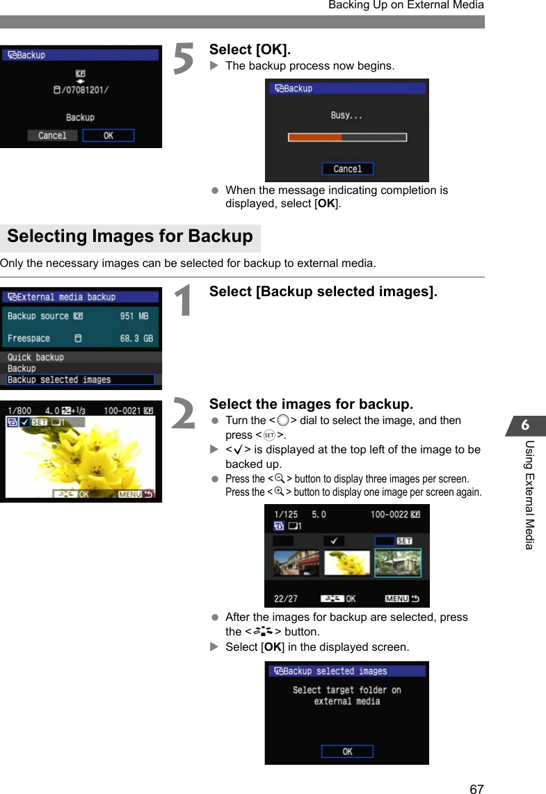 67Backing Up on External Media6Using External Media5Select [OK].XThe backup process now begins. When the message indicating completion is displayed, select [OK].Only the necessary images can be selected for backup to external media.1Select [Backup selected images]. 2Select the images for backup. Turn the &lt;5&gt; dial to select the image, and then press &lt;0&gt;.X&lt;X&gt; is displayed at the top left of the image to be backed up. Press the &lt;y&gt; button to display three images per screen. Press the &lt;u&gt; button to display one image per screen again.  After the images for backup are selected, press the &lt;A&gt; button.XSelect [OK] in the displayed screen.Selecting Images for Backup