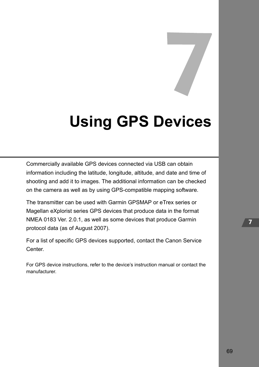 697Using GPS DevicesCommercially available GPS devices connected via USB can obtain information including the latitude, longitude, altitude, and date and time of shooting and add it to images. The additional information can be checked on the camera as well as by using GPS-compatible mapping software.The transmitter can be used with Garmin GPSMAP or eTrex series or Magellan eXplorist series GPS devices that produce data in the format NMEA 0183 Ver. 2.0.1, as well as some devices that produce Garmin protocol data (as of August 2007).For a list of specific GPS devices supported, contact the Canon Service Center.For GPS device instructions, refer to the device’s instruction manual or contact the manufacturer.