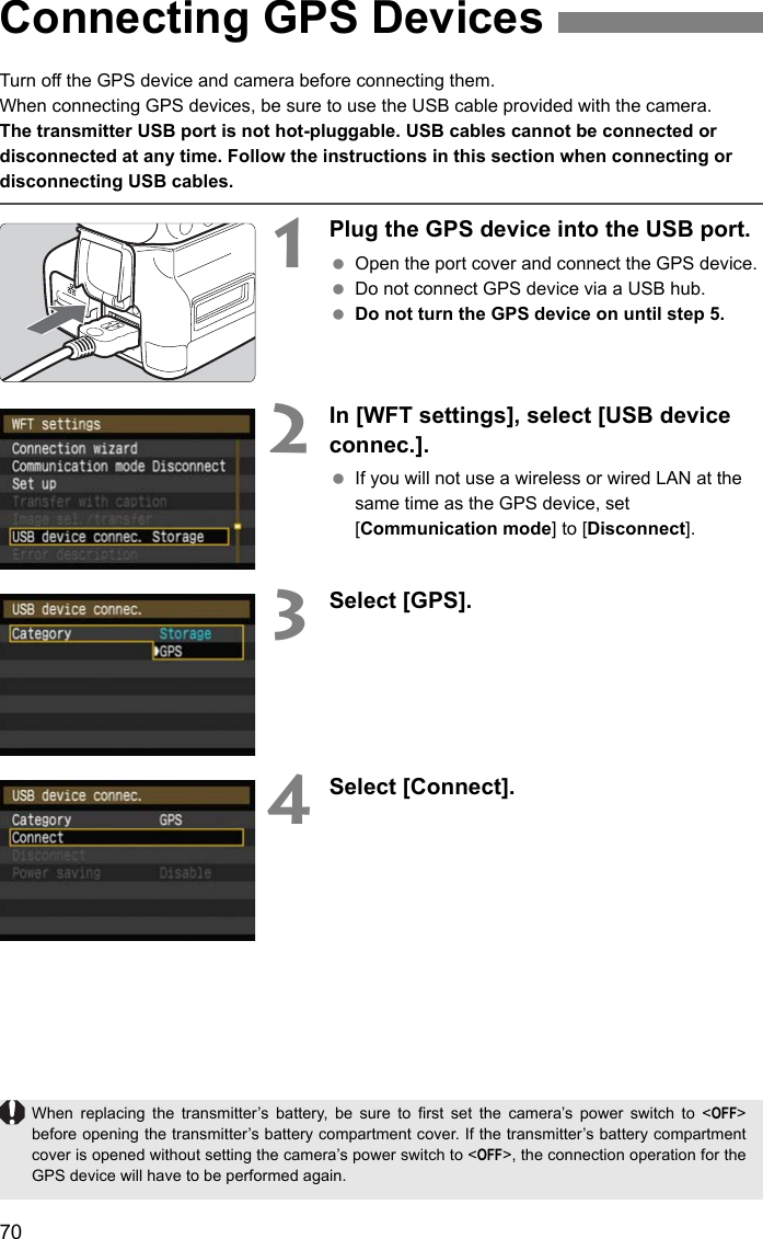 70Turn off the GPS device and camera before connecting them.When connecting GPS devices, be sure to use the USB cable provided with the camera.The transmitter USB port is not hot-pluggable. USB cables cannot be connected or disconnected at any time. Follow the instructions in this section when connecting or disconnecting USB cables.1Plug the GPS device into the USB port. Open the port cover and connect the GPS device. Do not connect GPS device via a USB hub. Do not turn the GPS device on until step 5.2In [WFT settings], select [USB device connec.]. If you will not use a wireless or wired LAN at the same time as the GPS device, set [Communication mode] to [Disconnect].3Select [GPS].4Select [Connect].Connecting GPS DevicesWhen replacing the transmitter’s battery, be sure to first set the camera’s power switch to &lt;OFF&gt;before opening the transmitter’s battery compartment cover. If the transmitter’s battery compartmentcover is opened without setting the camera’s power switch to &lt;OFF&gt;, the connection operation for theGPS device will have to be performed again.