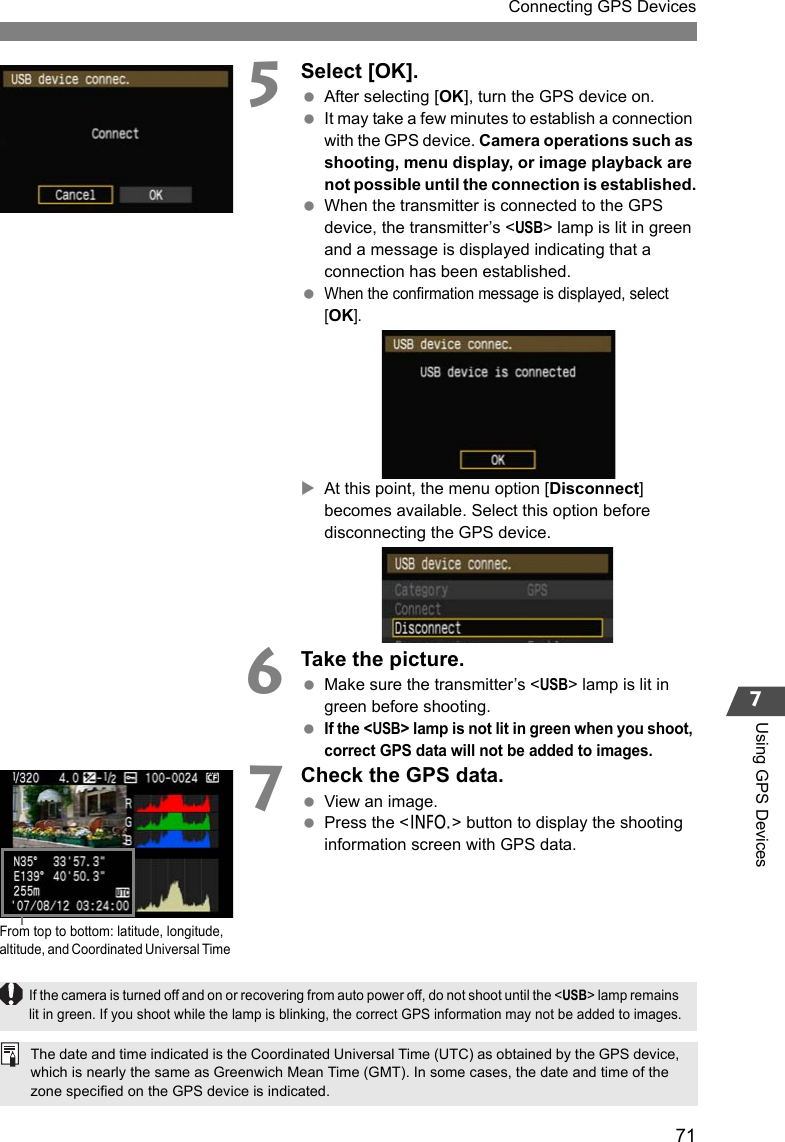 71Connecting GPS Devices7Using GPS Devices5Select [OK]. After selecting [OK], turn the GPS device on.  It may take a few minutes to establish a connection with the GPS device. Camera operations such as shooting, menu display, or image playback are not possible until the connection is established. When the transmitter is connected to the GPS device, the transmitter’s &lt;USB&gt; lamp is lit in green and a message is displayed indicating that a connection has been established. When the confirmation message is displayed, select [OK].XAt this point, the menu option [Disconnect] becomes available. Select this option before disconnecting the GPS device.6Take the picture. Make sure the transmitter’s &lt;USB&gt; lamp is lit in green before shooting. If the &lt;USB&gt; lamp is not lit in green when you shoot, correct GPS data will not be added to images.7Check the GPS data. View an image. Press the &lt;6&gt; button to display the shooting information screen with GPS data.From top to bottom: latitude, longitude, altitude, and Coordinated Universal TimeThe date and time indicated is the Coordinated Universal Time (UTC) as obtained by the GPS device, which is nearly the same as Greenwich Mean Time (GMT). In some cases, the date and time of the zone specified on the GPS device is indicated.If the camera is turned off and on or recovering from auto power off, do not shoot until the &lt;USB&gt; lamp remains lit in green. If you shoot while the lamp is blinking, the correct GPS information may not be added to images.