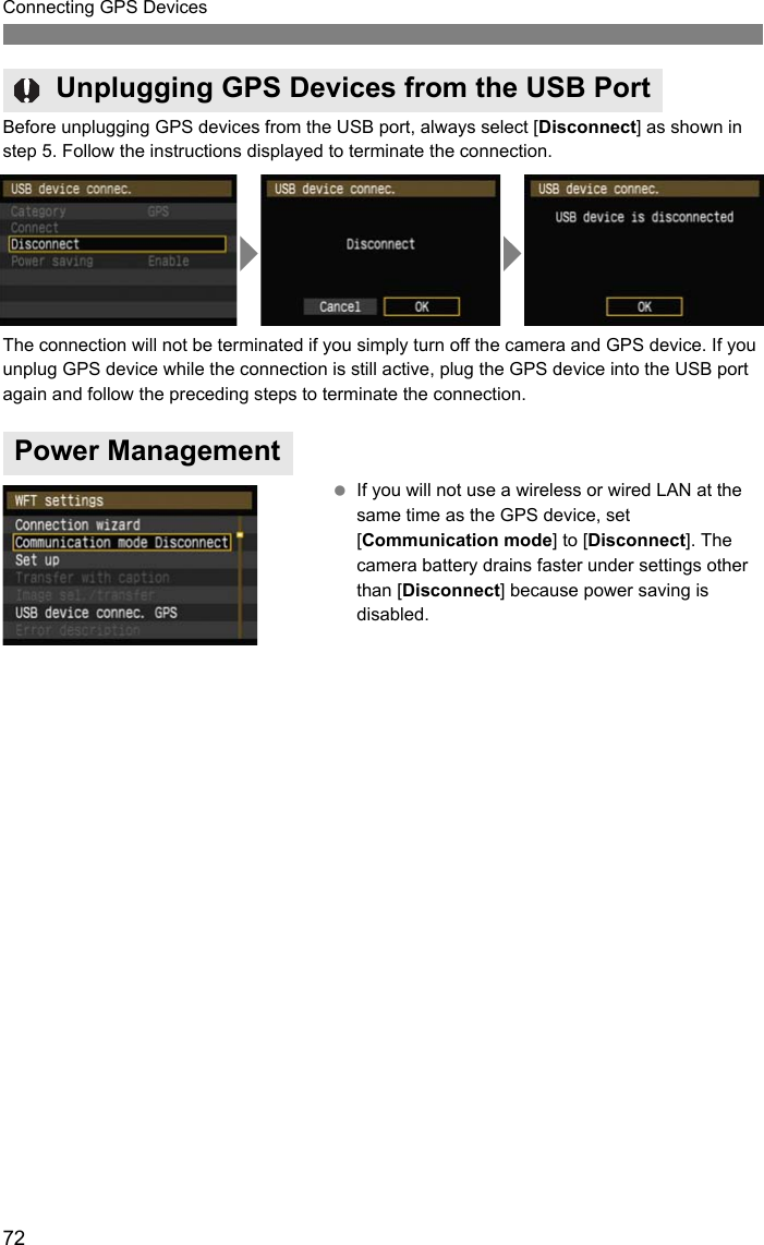 72Connecting GPS DevicesBefore unplugging GPS devices from the USB port, always select [Disconnect] as shown in step 5. Follow the instructions displayed to terminate the connection.The connection will not be terminated if you simply turn off the camera and GPS device. If you unplug GPS device while the connection is still active, plug the GPS device into the USB port again and follow the preceding steps to terminate the connection. If you will not use a wireless or wired LAN at the same time as the GPS device, set [Communication mode] to [Disconnect]. The camera battery drains faster under settings other than [Disconnect] because power saving is disabled.Unplugging GPS Devices from the USB PortPower Management