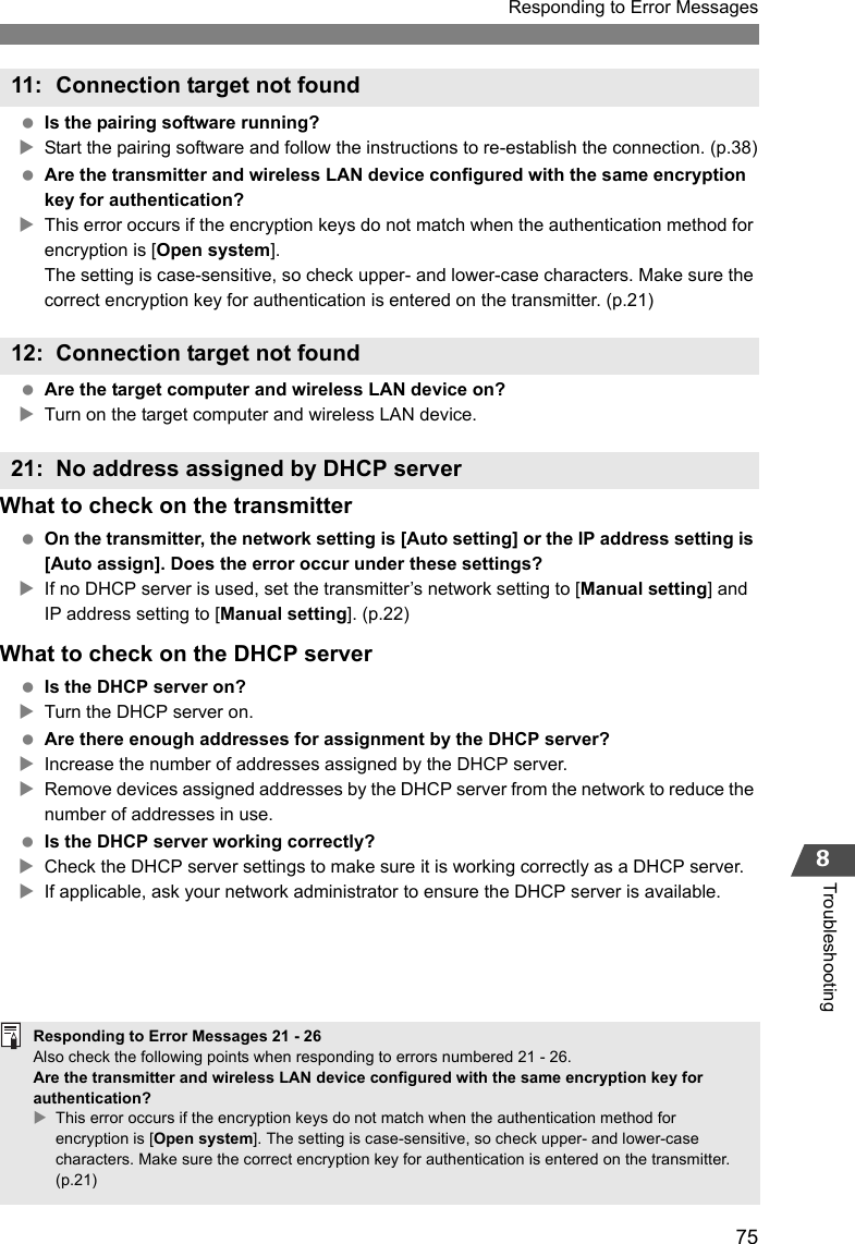 75Responding to Error Messages8Troubleshooting Is the pairing software running?XStart the pairing software and follow the instructions to re-establish the connection. (p.38) Are the transmitter and wireless LAN device configured with the same encryption key for authentication?XThis error occurs if the encryption keys do not match when the authentication method for encryption is [Open system].The setting is case-sensitive, so check upper- and lower-case characters. Make sure the correct encryption key for authentication is entered on the transmitter. (p.21) Are the target computer and wireless LAN device on?XTurn on the target computer and wireless LAN device.What to check on the transmitter On the transmitter, the network setting is [Auto setting] or the IP address setting is [Auto assign]. Does the error occur under these settings?XIf no DHCP server is used, set the transmitter’s network setting to [Manual setting] and IP address setting to [Manual setting]. (p.22)What to check on the DHCP server Is the DHCP server on?XTurn the DHCP server on. Are there enough addresses for assignment by the DHCP server?XIncrease the number of addresses assigned by the DHCP server.XRemove devices assigned addresses by the DHCP server from the network to reduce the number of addresses in use. Is the DHCP server working correctly?XCheck the DHCP server settings to make sure it is working correctly as a DHCP server.XIf applicable, ask your network administrator to ensure the DHCP server is available.11: Connection target not found12: Connection target not found21: No address assigned by DHCP serverResponding to Error Messages 21 - 26Also check the following points when responding to errors numbered 21 - 26. Are the transmitter and wireless LAN device configured with the same encryption key for authentication? XThis error occurs if the encryption keys do not match when the authentication method for encryption is [Open system]. The setting is case-sensitive, so check upper- and lower-case characters. Make sure the correct encryption key for authentication is entered on the transmitter. (p.21)