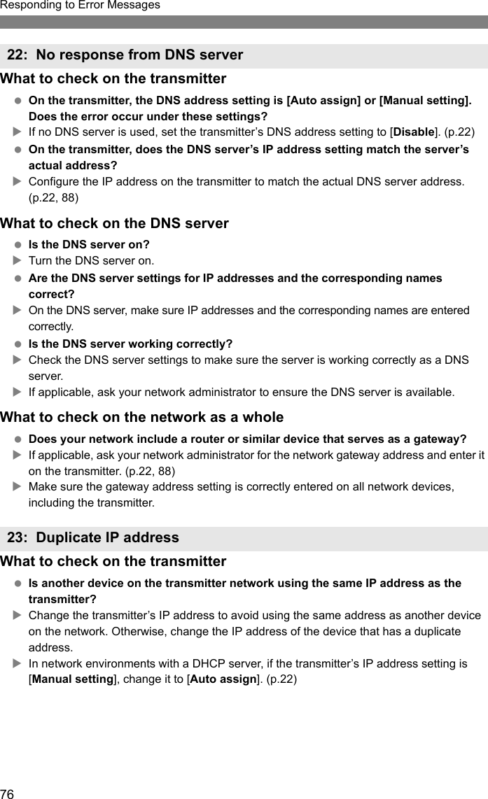 76Responding to Error MessagesWhat to check on the transmitter On the transmitter, the DNS address setting is [Auto assign] or [Manual setting]. Does the error occur under these settings?XIf no DNS server is used, set the transmitter’s DNS address setting to [Disable]. (p.22) On the transmitter, does the DNS server’s IP address setting match the server’s actual address?XConfigure the IP address on the transmitter to match the actual DNS server address. (p.22, 88)What to check on the DNS server Is the DNS server on?XTurn the DNS server on. Are the DNS server settings for IP addresses and the corresponding names correct?XOn the DNS server, make sure IP addresses and the corresponding names are entered correctly. Is the DNS server working correctly?XCheck the DNS server settings to make sure the server is working correctly as a DNS server.XIf applicable, ask your network administrator to ensure the DNS server is available.What to check on the network as a whole Does your network include a router or similar device that serves as a gateway?XIf applicable, ask your network administrator for the network gateway address and enter it on the transmitter. (p.22, 88)XMake sure the gateway address setting is correctly entered on all network devices, including the transmitter.What to check on the transmitter Is another device on the transmitter network using the same IP address as the transmitter?XChange the transmitter’s IP address to avoid using the same address as another device on the network. Otherwise, change the IP address of the device that has a duplicate address.XIn network environments with a DHCP server, if the transmitter’s IP address setting is [Manual setting], change it to [Auto assign]. (p.22)22: No response from DNS server23: Duplicate IP address