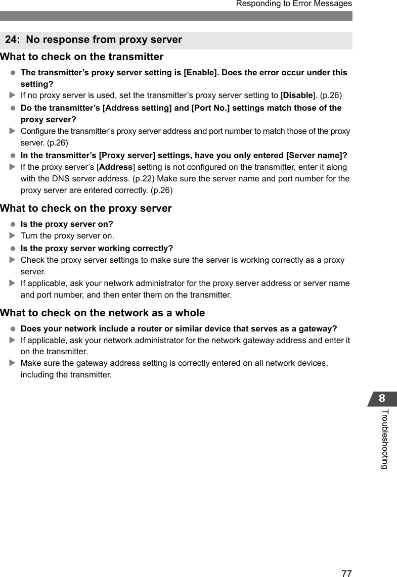 77Responding to Error Messages8TroubleshootingWhat to check on the transmitter The transmitter’s proxy server setting is [Enable]. Does the error occur under this setting?XIf no proxy server is used, set the transmitter’s proxy server setting to [Disable]. (p.26) Do the transmitter’s [Address setting] and [Port No.] settings match those of the proxy server?XConfigure the transmitter’s proxy server address and port number to match those of the proxy server. (p.26) In the transmitter’s [Proxy server] settings, have you only entered [Server name]?XIf the proxy server’s [Address] setting is not configured on the transmitter, enter it along with the DNS server address. (p.22) Make sure the server name and port number for the proxy server are entered correctly. (p.26)What to check on the proxy server Is the proxy server on?XTurn the proxy server on. Is the proxy server working correctly?XCheck the proxy server settings to make sure the server is working correctly as a proxy server.XIf applicable, ask your network administrator for the proxy server address or server name and port number, and then enter them on the transmitter.What to check on the network as a whole Does your network include a router or similar device that serves as a gateway?XIf applicable, ask your network administrator for the network gateway address and enter it on the transmitter.XMake sure the gateway address setting is correctly entered on all network devices, including the transmitter.24: No response from proxy server