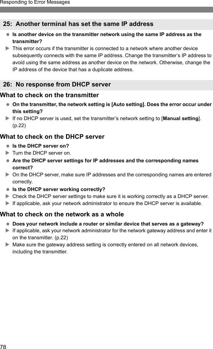 78Responding to Error Messages Is another device on the transmitter network using the same IP address as the transmitter?XThis error occurs if the transmitter is connected to a network where another device subsequently connects with the same IP address. Change the transmitter’s IP address to avoid using the same address as another device on the network. Otherwise, change the IP address of the device that has a duplicate address.What to check on the transmitter On the transmitter, the network setting is [Auto setting]. Does the error occur under this setting?XIf no DHCP server is used, set the transmitter’s network setting to [Manual setting]. (p.22)What to check on the DHCP server Is the DHCP server on?XTurn the DHCP server on. Are the DHCP server settings for IP addresses and the corresponding names correct?XOn the DHCP server, make sure IP addresses and the corresponding names are entered correctly. Is the DHCP server working correctly?XCheck the DHCP server settings to make sure it is working correctly as a DHCP server.XIf applicable, ask your network administrator to ensure the DHCP server is available.What to check on the network as a whole Does your network include a router or similar device that serves as a gateway?XIf applicable, ask your network administrator for the network gateway address and enter it on the transmitter. (p.22)XMake sure the gateway address setting is correctly entered on all network devices, including the transmitter.25: Another terminal has set the same IP address26: No response from DHCP server