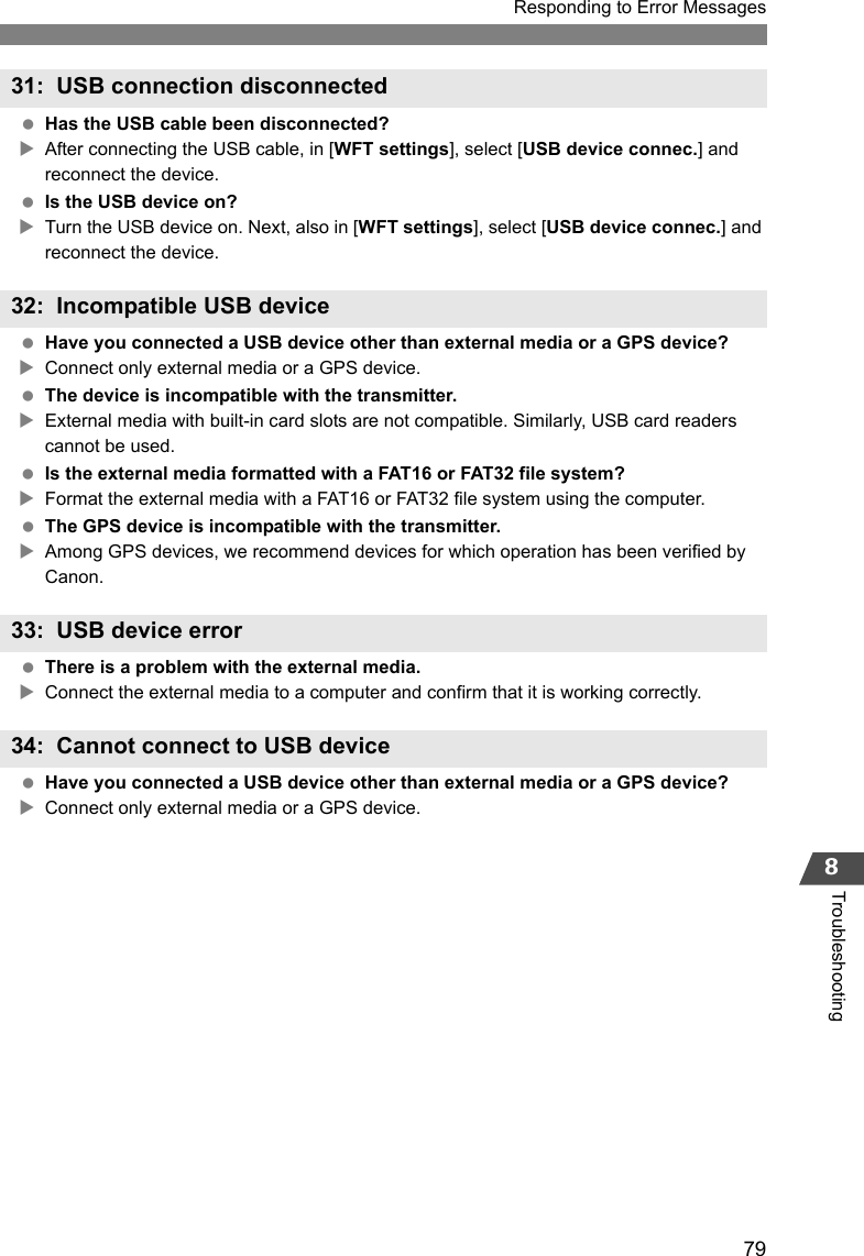 79Responding to Error Messages8Troubleshooting Has the USB cable been disconnected?XAfter connecting the USB cable, in [WFT settings], select [USB device connec.] and reconnect the device. Is the USB device on?XTurn the USB device on. Next, also in [WFT settings], select [USB device connec.] and reconnect the device. Have you connected a USB device other than external media or a GPS device?XConnect only external media or a GPS device. The device is incompatible with the transmitter.XExternal media with built-in card slots are not compatible. Similarly, USB card readers cannot be used. Is the external media formatted with a FAT16 or FAT32 file system?XFormat the external media with a FAT16 or FAT32 file system using the computer. The GPS device is incompatible with the transmitter.XAmong GPS devices, we recommend devices for which operation has been verified by Canon. There is a problem with the external media.XConnect the external media to a computer and confirm that it is working correctly. Have you connected a USB device other than external media or a GPS device?XConnect only external media or a GPS device.31: USB connection disconnected32: Incompatible USB device33: USB device error34: Cannot connect to USB device