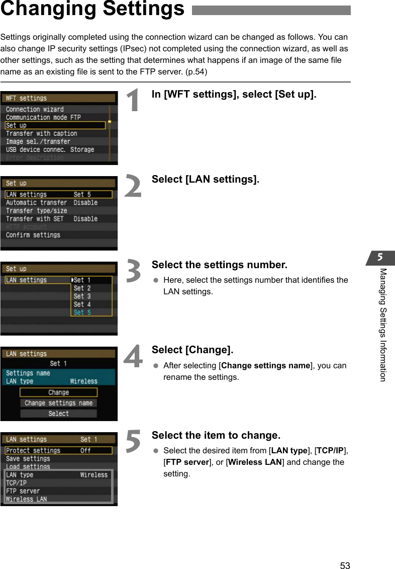 535Managing Settings InformationSettings originally completed using the connection wizard can be changed as follows. You can also change IP security settings (IPsec) not completed using the connection wizard, as well as other settings, such as the setting that determines what happens if an image of the same file name as an existing file is sent to the FTP server. (p.54)1In [WFT settings], select [Set up].2Select [LAN settings].3Select the settings number. Here, select the settings number that identifies the LAN settings.4Select [Change]. After selecting [Change settings name], you can rename the settings.5Select the item to change. Select the desired item from [LAN type], [TCP/IP], [FTP server], or [Wireless LAN] and change the setting.Changing Settings