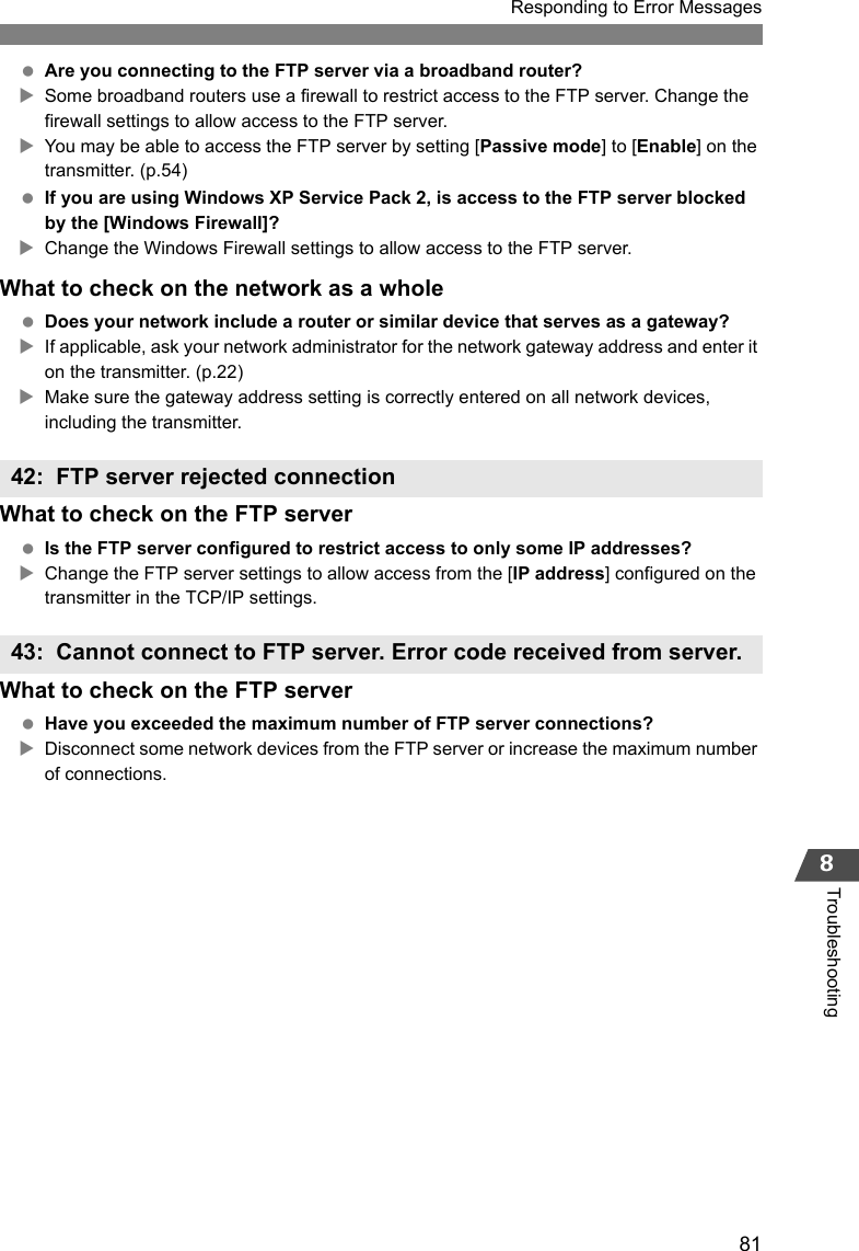 81Responding to Error Messages8Troubleshooting Are you connecting to the FTP server via a broadband router?XSome broadband routers use a firewall to restrict access to the FTP server. Change the firewall settings to allow access to the FTP server.XYou may be able to access the FTP server by setting [Passive mode] to [Enable] on the transmitter. (p.54) If you are using Windows XP Service Pack 2, is access to the FTP server blocked by the [Windows Firewall]?XChange the Windows Firewall settings to allow access to the FTP server.What to check on the network as a whole Does your network include a router or similar device that serves as a gateway?XIf applicable, ask your network administrator for the network gateway address and enter it on the transmitter. (p.22)XMake sure the gateway address setting is correctly entered on all network devices, including the transmitter.What to check on the FTP server Is the FTP server configured to restrict access to only some IP addresses?XChange the FTP server settings to allow access from the [IP address] configured on the transmitter in the TCP/IP settings.What to check on the FTP server Have you exceeded the maximum number of FTP server connections?XDisconnect some network devices from the FTP server or increase the maximum number of connections.42: FTP server rejected connection43: Cannot connect to FTP server. Error code received from server. 