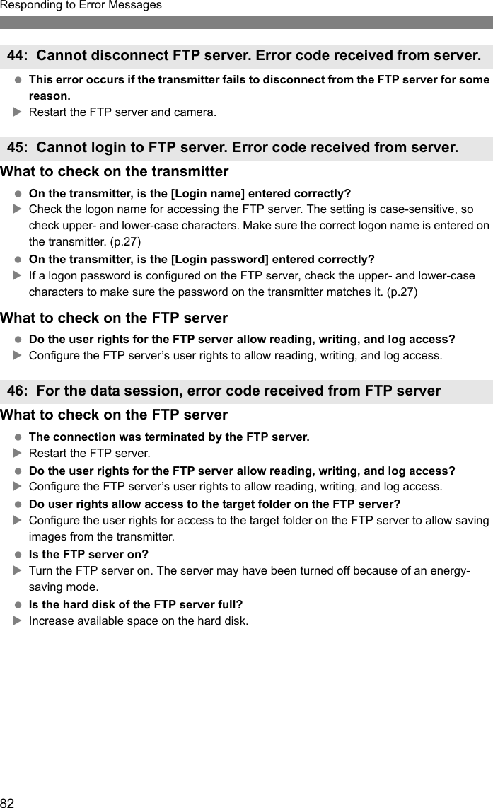 82Responding to Error Messages This error occurs if the transmitter fails to disconnect from the FTP server for some reason.XRestart the FTP server and camera.What to check on the transmitter On the transmitter, is the [Login name] entered correctly?XCheck the logon name for accessing the FTP server. The setting is case-sensitive, so check upper- and lower-case characters. Make sure the correct logon name is entered on the transmitter. (p.27) On the transmitter, is the [Login password] entered correctly?XIf a logon password is configured on the FTP server, check the upper- and lower-case characters to make sure the password on the transmitter matches it. (p.27)What to check on the FTP server Do the user rights for the FTP server allow reading, writing, and log access?XConfigure the FTP server’s user rights to allow reading, writing, and log access.What to check on the FTP server The connection was terminated by the FTP server.XRestart the FTP server. Do the user rights for the FTP server allow reading, writing, and log access?XConfigure the FTP server’s user rights to allow reading, writing, and log access. Do user rights allow access to the target folder on the FTP server?XConfigure the user rights for access to the target folder on the FTP server to allow saving images from the transmitter. Is the FTP server on?XTurn the FTP server on. The server may have been turned off because of an energy-saving mode. Is the hard disk of the FTP server full?XIncrease available space on the hard disk.44: Cannot disconnect FTP server. Error code received from server. 45: Cannot login to FTP server. Error code received from server.46: For the data session, error code received from FTP server