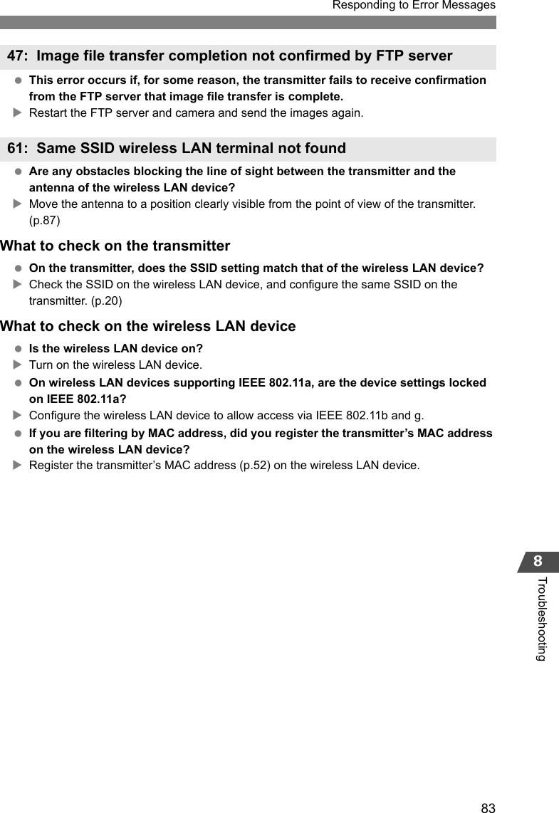 83Responding to Error Messages8Troubleshooting This error occurs if, for some reason, the transmitter fails to receive confirmation from the FTP server that image file transfer is complete.XRestart the FTP server and camera and send the images again. Are any obstacles blocking the line of sight between the transmitter and the antenna of the wireless LAN device?XMove the antenna to a position clearly visible from the point of view of the transmitter. (p.87)What to check on the transmitter On the transmitter, does the SSID setting match that of the wireless LAN device?XCheck the SSID on the wireless LAN device, and configure the same SSID on the transmitter. (p.20)What to check on the wireless LAN device Is the wireless LAN device on?XTurn on the wireless LAN device. On wireless LAN devices supporting IEEE 802.11a, are the device settings locked on IEEE 802.11a?XConfigure the wireless LAN device to allow access via IEEE 802.11b and g. If you are filtering by MAC address, did you register the transmitter’s MAC address on the wireless LAN device?XRegister the transmitter’s MAC address (p.52) on the wireless LAN device.47: Image file transfer completion not confirmed by FTP server61: Same SSID wireless LAN terminal not found