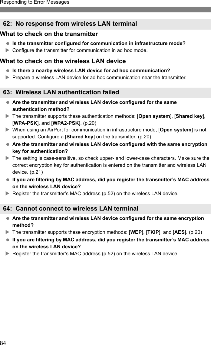 84Responding to Error MessagesWhat to check on the transmitter Is the transmitter configured for communication in infrastructure mode?XConfigure the transmitter for communication in ad hoc mode.What to check on the wireless LAN device Is there a nearby wireless LAN device for ad hoc communication?XPrepare a wireless LAN device for ad hoc communication near the transmitter. Are the transmitter and wireless LAN device configured for the same authentication method?XThe transmitter supports these authentication methods: [Open system], [Shared key], [WPA-PSK], and [WPA2-PSK]. (p.20)XWhen using an AirPort for communication in infrastructure mode, [Open system] is not supported. Configure a [Shared key] on the transmitter. (p.20) Are the transmitter and wireless LAN device configured with the same encryption key for authentication?XThe setting is case-sensitive, so check upper- and lower-case characters. Make sure the correct encryption key for authentication is entered on the transmitter and wireless LAN device. (p.21) If you are filtering by MAC address, did you register the transmitter’s MAC address on the wireless LAN device?XRegister the transmitter’s MAC address (p.52) on the wireless LAN device. Are the transmitter and wireless LAN device configured for the same encryption method?XThe transmitter supports these encryption methods: [WEP], [TKIP], and [AES]. (p.20) If you are filtering by MAC address, did you register the transmitter’s MAC address on the wireless LAN device?XRegister the transmitter’s MAC address (p.52) on the wireless LAN device.62: No response from wireless LAN terminal63: Wireless LAN authentication failed64: Cannot connect to wireless LAN terminal