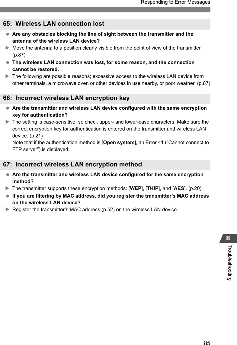 85Responding to Error Messages8Troubleshooting Are any obstacles blocking the line of sight between the transmitter and the antenna of the wireless LAN device?XMove the antenna to a position clearly visible from the point of view of the transmitter. (p.87) The wireless LAN connection was lost, for some reason, and the connection cannot be restored.XThe following are possible reasons; excessive access to the wireless LAN device from other terminals, a microwave oven or other devices in use nearby, or poor weather. (p.87) Are the transmitter and wireless LAN device configured with the same encryption key for authentication?XThe setting is case-sensitive, so check upper- and lower-case characters. Make sure the correct encryption key for authentication is entered on the transmitter and wireless LAN device. (p.21)Note that if the authentication method is [Open system], an Error 41 (“Cannot connect to FTP server”) is displayed. Are the transmitter and wireless LAN device configured for the same encryption method?XThe transmitter supports these encryption methods: [WEP], [TKIP], and [AES]. (p.20) If you are filtering by MAC address, did you register the transmitter’s MAC address on the wireless LAN device?XRegister the transmitter’s MAC address (p.52) on the wireless LAN device.65: Wireless LAN connection lost66: Incorrect wireless LAN encryption key67: Incorrect wireless LAN encryption method