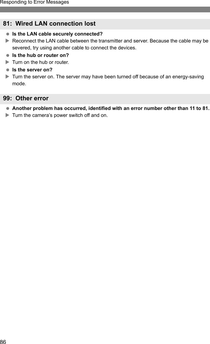 86Responding to Error Messages Is the LAN cable securely connected?XReconnect the LAN cable between the transmitter and server. Because the cable may be severed, try using another cable to connect the devices. Is the hub or router on?XTurn on the hub or router. Is the server on?XTurn the server on. The server may have been turned off because of an energy-saving mode. Another problem has occurred, identified with an error number other than 11 to 81.XTurn the camera’s power switch off and on.81: Wired LAN connection lost99: Other error