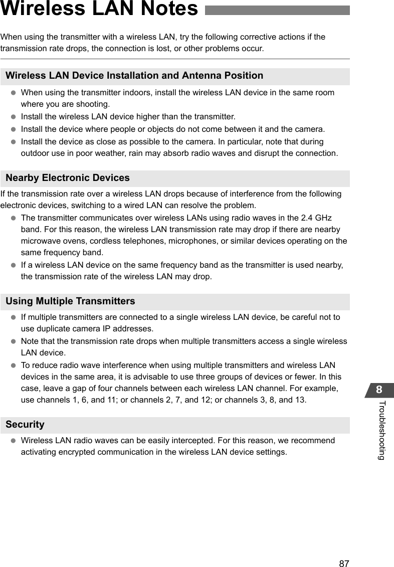 878TroubleshootingWhen using the transmitter with a wireless LAN, try the following corrective actions if the transmission rate drops, the connection is lost, or other problems occur. When using the transmitter indoors, install the wireless LAN device in the same room where you are shooting. Install the wireless LAN device higher than the transmitter. Install the device where people or objects do not come between it and the camera. Install the device as close as possible to the camera. In particular, note that during outdoor use in poor weather, rain may absorb radio waves and disrupt the connection.If the transmission rate over a wireless LAN drops because of interference from the following electronic devices, switching to a wired LAN can resolve the problem. The transmitter communicates over wireless LANs using radio waves in the 2.4 GHz band. For this reason, the wireless LAN transmission rate may drop if there are nearby microwave ovens, cordless telephones, microphones, or similar devices operating on the same frequency band. If a wireless LAN device on the same frequency band as the transmitter is used nearby, the transmission rate of the wireless LAN may drop. If multiple transmitters are connected to a single wireless LAN device, be careful not to use duplicate camera IP addresses. Note that the transmission rate drops when multiple transmitters access a single wireless LAN device. To reduce radio wave interference when using multiple transmitters and wireless LAN devices in the same area, it is advisable to use three groups of devices or fewer. In this case, leave a gap of four channels between each wireless LAN channel. For example, use channels 1, 6, and 11; or channels 2, 7, and 12; or channels 3, 8, and 13. Wireless LAN radio waves can be easily intercepted. For this reason, we recommend activating encrypted communication in the wireless LAN device settings.Wireless LAN NotesWireless LAN Device Installation and Antenna PositionNearby Electronic DevicesUsing Multiple TransmittersSecurity