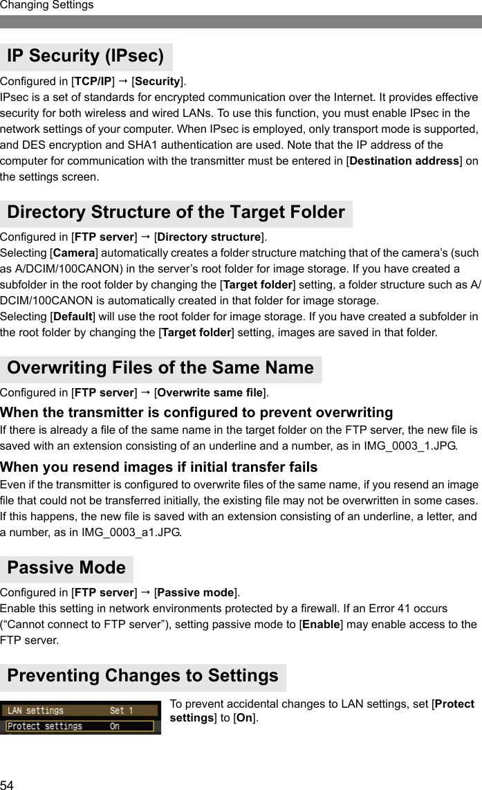 54Changing SettingsConfigured in [TCP/IP]  [Security].IPsec is a set of standards for encrypted communication over the Internet. It provides effective security for both wireless and wired LANs. To use this function, you must enable IPsec in the network settings of your computer. When IPsec is employed, only transport mode is supported, and DES encryption and SHA1 authentication are used. Note that the IP address of the computer for communication with the transmitter must be entered in [Destination address] on the settings screen.Configured in [FTP server]  [Directory structure].Selecting [Camera] automatically creates a folder structure matching that of the camera’s (such as A/DCIM/100CANON) in the server’s root folder for image storage. If you have created a subfolder in the root folder by changing the [Target folder] setting, a folder structure such as A/DCIM/100CANON is automatically created in that folder for image storage.Selecting [Default] will use the root folder for image storage. If you have created a subfolder in the root folder by changing the [Target folder] setting, images are saved in that folder.Configured in [FTP server]  [Overwrite same file].When the transmitter is configured to prevent overwritingIf there is already a file of the same name in the target folder on the FTP server, the new file is saved with an extension consisting of an underline and a number, as in IMG_0003_1.JPG.When you resend images if initial transfer failsEven if the transmitter is configured to overwrite files of the same name, if you resend an image file that could not be transferred initially, the existing file may not be overwritten in some cases. If this happens, the new file is saved with an extension consisting of an underline, a letter, and a number, as in IMG_0003_a1.JPG.Configured in [FTP server]  [Passive mode].Enable this setting in network environments protected by a firewall. If an Error 41 occurs (“Cannot connect to FTP server”), setting passive mode to [Enable] may enable access to the FTP server.To prevent accidental changes to LAN settings, set [Protect settings] to [On].IP Security (IPsec)Directory Structure of the Target FolderOverwriting Files of the Same NamePassive ModePreventing Changes to Settings