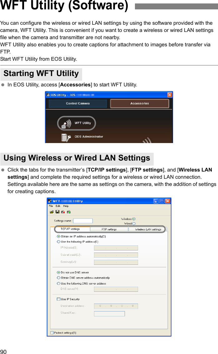 90You can configure the wireless or wired LAN settings by using the software provided with the camera, WFT Utility. This is convenient if you want to create a wireless or wired LAN settings file when the camera and transmitter are not nearby.WFT Utility also enables you to create captions for attachment to images before transfer via FTP.Start WFT Utility from EOS Utility. In EOS Utility, access [Accessories] to start WFT Utility. Click the tabs for the transmitter’s [TCP/IP settings], [FTP settings], and [Wireless LAN settings] and complete the required settings for a wireless or wired LAN connection. Settings available here are the same as settings on the camera, with the addition of settings for creating captions.WFT Utility (Software)Starting WFT UtilityUsing Wireless or Wired LAN Settings