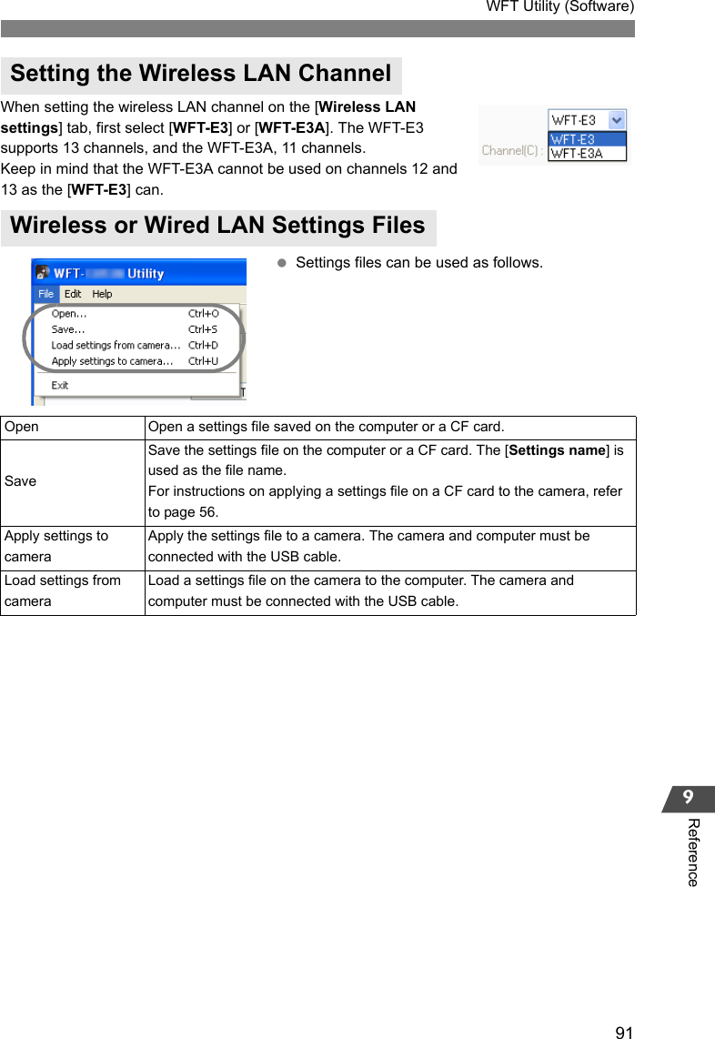 91WFT Utility (Software)9ReferenceWhen setting the wireless LAN channel on the [Wireless LAN settings] tab, first select [WFT-E3] or [WFT-E3A]. The WFT-E3 supports 13 channels, and the WFT-E3A, 11 channels.Keep in mind that the WFT-E3A cannot be used on channels 12 and 13 as the [WFT-E3] can. Settings files can be used as follows.Setting the Wireless LAN ChannelWireless or Wired LAN Settings FilesOpen Open a settings file saved on the computer or a CF card. SaveSave the settings file on the computer or a CF card. The [Settings name] is used as the file name.For instructions on applying a settings file on a CF card to the camera, refer to page 56. Apply settings to cameraApply the settings file to a camera. The camera and computer must be connected with the USB cable. Load settings from cameraLoad a settings file on the camera to the computer. The camera and computer must be connected with the USB cable. 