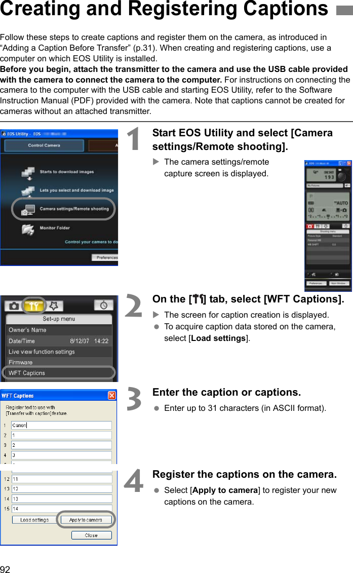 92Follow these steps to create captions and register them on the camera, as introduced in “Adding a Caption Before Transfer” (p.31). When creating and registering captions, use a computer on which EOS Utility is installed.Before you begin, attach the transmitter to the camera and use the USB cable provided with the camera to connect the camera to the computer. For instructions on connecting the camera to the computer with the USB cable and starting EOS Utility, refer to the Software Instruction Manual (PDF) provided with the camera. Note that captions cannot be created for cameras without an attached transmitter.1Start EOS Utility and select [Camera settings/Remote shooting].XThe camera settings/remote capture screen is displayed.2On the [ ] tab, select [WFT Captions].XThe screen for caption creation is displayed. To acquire caption data stored on the camera, select [Load settings].3Enter the caption or captions. Enter up to 31 characters (in ASCII format).4Register the captions on the camera. Select [Apply to camera] to register your new captions on the camera.Creating and Registering Captions