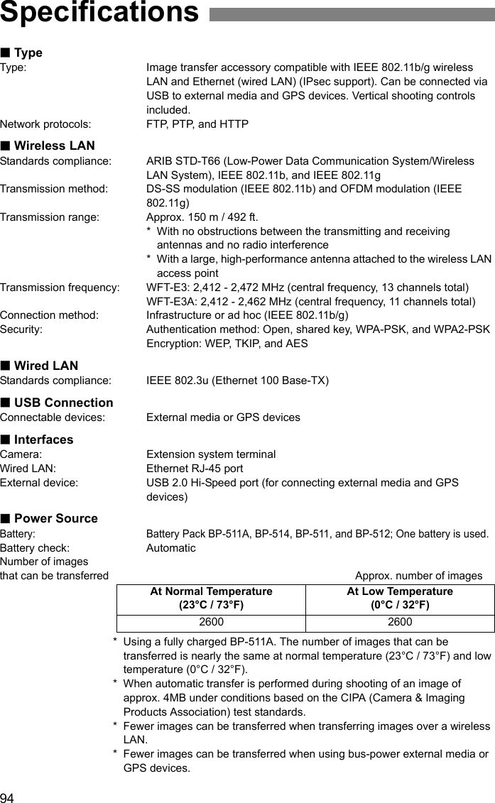 94TypeType: Image transfer accessory compatible with IEEE 802.11b/g wireless LAN and Ethernet (wired LAN) (IPsec support). Can be connected via USB to external media and GPS devices. Vertical shooting controls included.Network protocols: FTP, PTP, and HTTPWireless LANStandards compliance: ARIB STD-T66 (Low-Power Data Communication System/Wireless LAN System), IEEE 802.11b, and IEEE 802.11gTransmission method: DS-SS modulation (IEEE 802.11b) and OFDM modulation (IEEE 802.11g)Transmission range: Approx. 150 m / 492 ft.* With no obstructions between the transmitting and receiving antennas and no radio interference * With a large, high-performance antenna attached to the wireless LAN access pointTransmission frequency: WFT-E3: 2,412 - 2,472 MHz (central frequency, 13 channels total)WFT-E3A: 2,412 - 2,462 MHz (central frequency, 11 channels total)Connection method: Infrastructure or ad hoc (IEEE 802.11b/g)Security: Authentication method: Open, shared key, WPA-PSK, and WPA2-PSKEncryption: WEP, TKIP, and AESWired LANStandards compliance: IEEE 802.3u (Ethernet 100 Base-TX)USB ConnectionConnectable devices: External media or GPS devicesInterfacesCamera: Extension system terminalWired LAN: Ethernet RJ-45 portExternal device: USB 2.0 Hi-Speed port (for connecting external media and GPS devices)Power SourceBattery: Battery Pack BP-511A, BP-514, BP-511, and BP-512; One battery is used.Battery check: AutomaticNumber of images that can be transferred Approx. number of images* Using a fully charged BP-511A. The number of images that can be transferred is nearly the same at normal temperature (23°C / 73°F) and low temperature (0°C / 32°F).* When automatic transfer is performed during shooting of an image of approx. 4MB under conditions based on the CIPA (Camera &amp; Imaging Products Association) test standards.* Fewer images can be transferred when transferring images over a wireless LAN.* Fewer images can be transferred when using bus-power external media or GPS devices.SpecificationsAt Normal Temperature (23°C / 73°F)At Low Temperature (0°C / 32°F)2600 2600