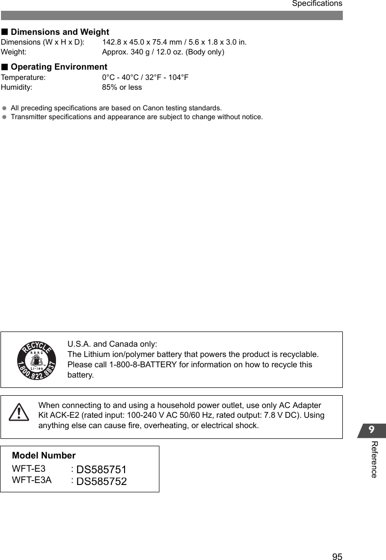 95Specifications9ReferenceDimensions and WeightDimensions (W x H x D): 142.8 x 45.0 x 75.4 mm / 5.6 x 1.8 x 3.0 in.Weight: Approx. 340 g / 12.0 oz. (Body only)Operating EnvironmentTemperature: 0°C - 40°C / 32°F - 104°FHumidity: 85% or less All preceding specifications are based on Canon testing standards. Transmitter specifications and appearance are subject to change without notice.When connecting to and using a household power outlet, use only AC Adapter Kit ACK-E2 (rated input: 100-240 V AC 50/60 Hz, rated output: 7.8 V DC). Using anything else can cause fire, overheating, or electrical shock.U.S.A. and Canada only:The Lithium ion/polymer battery that powers the product is recyclable. Please call 1-800-8-BATTERY for information on how to recycle this battery.Model NumberWFT-E3 : DSDS585751WFT-E3A : DSDS585752DS585752DS585751