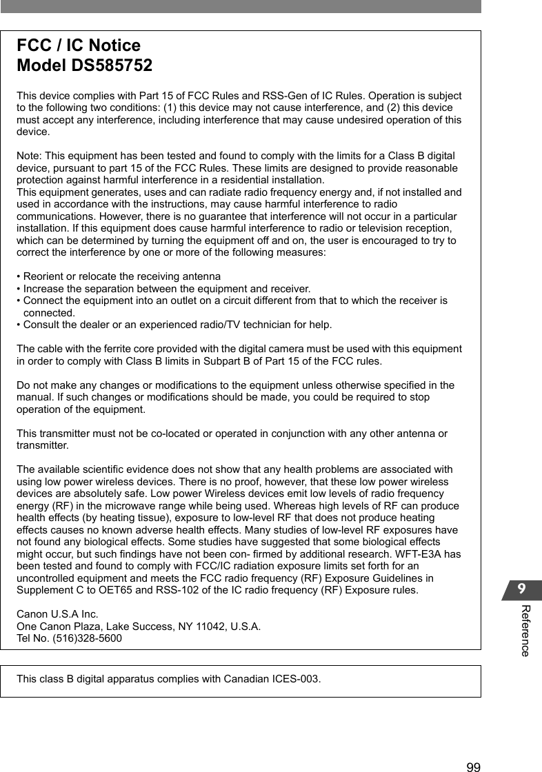 999ReferenceFCC / IC NoticeModel DS585752This device complies with Part 15 of FCC Rules and RSS-Gen of IC Rules. Operation is subject to the following two conditions: (1) this device may not cause interference, and (2) this device must accept any interference, including interference that may cause undesired operation of this device.Note: This equipment has been tested and found to comply with the limits for a Class B digital device, pursuant to part 15 of the FCC Rules. These limits are designed to provide reasonable protection against harmful interference in a residential installation.This equipment generates, uses and can radiate radio frequency energy and, if not installed and used in accordance with the instructions, may cause harmful interference to radio communications. However, there is no guarantee that interference will not occur in a particular installation. If this equipment does cause harmful interference to radio or television reception, which can be determined by turning the equipment off and on, the user is encouraged to try to correct the interference by one or more of the following measures:• Reorient or relocate the receiving antenna• Increase the separation between the equipment and receiver.• Connect the equipment into an outlet on a circuit different from that to which the receiver is   connected.• Consult the dealer or an experienced radio/TV technician for help.The cable with the ferrite core provided with the digital camera must be used with this equipment in order to comply with Class B limits in Subpart B of Part 15 of the FCC rules.Do not make any changes or modifications to the equipment unless otherwise specified in the manual. If such changes or modifications should be made, you could be required to stop operation of the equipment.This transmitter must not be co-located or operated in conjunction with any other antenna or transmitter.The available scientific evidence does not show that any health problems are associated with using low power wireless devices. There is no proof, however, that these low power wireless devices are absolutely safe. Low power Wireless devices emit low levels of radio frequency energy (RF) in the microwave range while being used. Whereas high levels of RF can produce health effects (by heating tissue), exposure to low-level RF that does not produce heating effects causes no known adverse health effects. Many studies of low-level RF exposures have not found any biological effects. Some studies have suggested that some biological effects might occur, but such findings have not been con- firmed by additional research. WFT-E3A has been tested and found to comply with FCC/IC radiation exposure limits set forth for an uncontrolled equipment and meets the FCC radio frequency (RF) Exposure Guidelines in Supplement C to OET65 and RSS-102 of the IC radio frequency (RF) Exposure rules.Canon U.S.A Inc.One Canon Plaza, Lake Success, NY 11042, U.S.A.Tel No. (516)328-5600This class B digital apparatus complies with Canadian ICES-003.