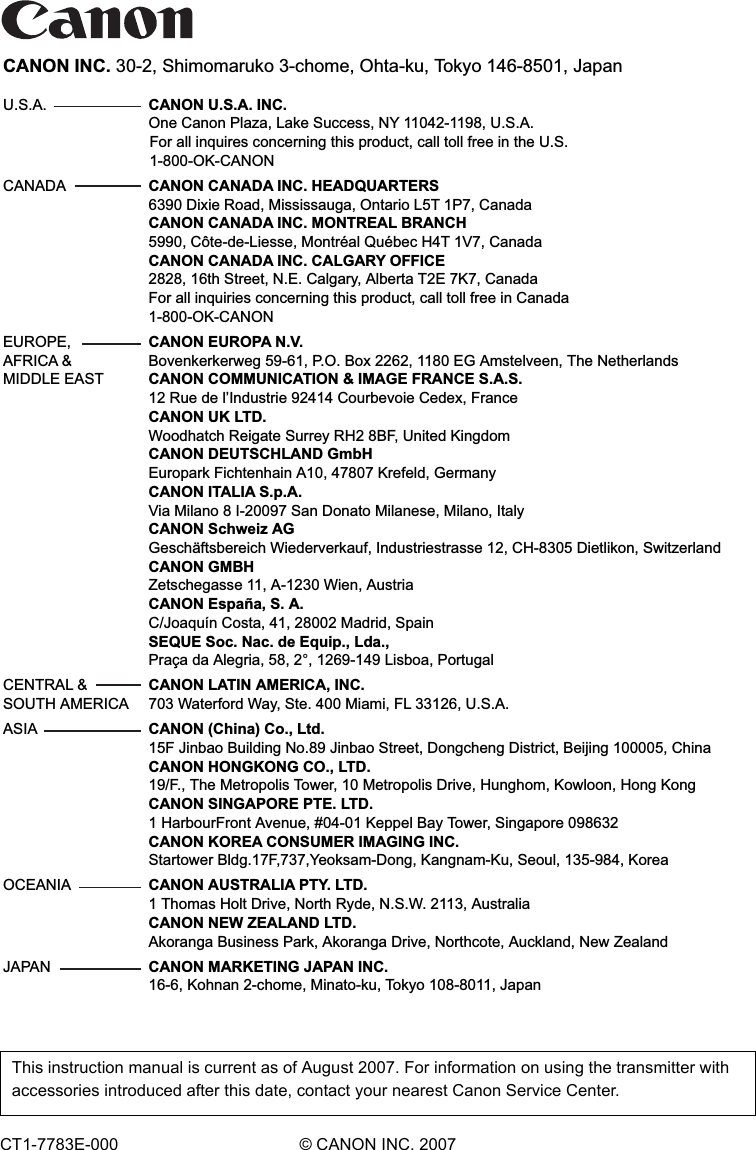 CANON INC. 30-2, Shimomaruko 3-chome, Ohta-ku, Tokyo 146-8501, JapanU.S.A.   CANON U.S.A. INC.   One Canon Plaza, Lake Success, NY 11042-1198, U.S.A.For all inquires concerning this product, call toll free in the U.S. 1-800-OK-CANONCANADA   CANON CANADA INC. HEADQUARTERS   6390 Dixie Road, Mississauga, Ontario L5T 1P7, Canada   CANON CANADA INC. MONTREAL BRANCH   5990, Côte-de-Liesse, Montréal Québec H4T 1V7, Canada   CANON CANADA INC. CALGARY OFFICE   2828, 16th Street, N.E. Calgary, Alberta T2E 7K7, Canada   For all inquiries concerning this product, call toll free in Canada   1-800-OK-CANONEUROPE,   CANON EUROPA N.V.AFRICA &amp;   Bovenkerkerweg 59-61, P.O. Box 2262, 1180 EG Amstelveen, The NetherlandsMIDDLE EAST   CANON COMMUNICATION &amp; IMAGE FRANCE S.A.S.   12 Rue de l’Industrie 92414 Courbevoie Cedex, France CANON UK LTD.  Woodhatch Reigate Surrey RH2 8BF, United Kingdom CANON DEUTSCHLAND GmbH  Europark Fichtenhain A10, 47807 Krefeld, Germany CANON ITALIA S.p.A.  Via Milano 8 I-20097 San Donato Milanese, Milano, Italy CANON Schweiz AG  Geschäftsbereich Wiederverkauf, Industriestrasse 12, CH-8305 Dietlikon, Switzerland CANON GMBH  Zetschegasse 11, A-1230 Wien, Austria CANON España, S. A.  C/Joaquín Costa, 41, 28002 Madrid, Spain SEQUE Soc. Nac. de Equip., Lda.,  Praça da Alegria, 58, 2°, 1269-149 Lisboa, PortugalCENTRAL &amp;   CANON LATIN AMERICA, INC.SOUTH AMERICA   703 Waterford Way, Ste. 400 Miami, FL 33126, U.S.A.ASIA  CANON (China) Co., Ltd.  15F Jinbao Building No.89 Jinbao Street, Dongcheng District, Beijing 100005, China   CANON HONGKONG CO., LTD.   19/F., The Metropolis Tower, 10 Metropolis Drive, Hunghom, Kowloon, Hong Kong   CANON SINGAPORE PTE. LTD.   1 HarbourFront Avenue, #04-01 Keppel Bay Tower, Singapore 098632   CANON KOREA CONSUMER IMAGING INC.   Startower Bldg.17F,737,Yeoksam-Dong, Kangnam-Ku, Seoul, 135-984, KoreaOCEANIA   CANON AUSTRALIA PTY. LTD.  1 Thomas Holt Drive, North Ryde, N.S.W. 2113, Australia   CANON NEW ZEALAND LTD.  Akoranga Business Park, Akoranga Drive, Northcote, Auckland, New Zealand JAPAN   CANON MARKETING JAPAN INC.  16-6, Kohnan 2-chome, Minato-ku, Tokyo 108-8011, JapanCT1-7783E-000 © CANON INC. 2007This instruction manual is current as of August 2007. For information on using the transmitter with accessories introduced after this date, contact your nearest Canon Service Center. 