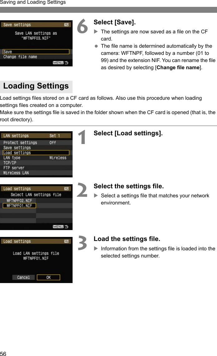 56Saving and Loading Settings6Select [Save].XThe settings are now saved as a file on the CF card. The file name is determined automatically by the camera: WFTNPF, followed by a number (01 to 99) and the extension NIF. You can rename the file as desired by selecting [Change file name].Load settings files stored on a CF card as follows. Also use this procedure when loading settings files created on a computer.Make sure the settings file is saved in the folder shown when the CF card is opened (that is, the root directory).1Select [Load settings].2Select the settings file.XSelect a settings file that matches your network environment.3Load the settings file.XInformation from the settings file is loaded into the selected settings number.Loading Settings