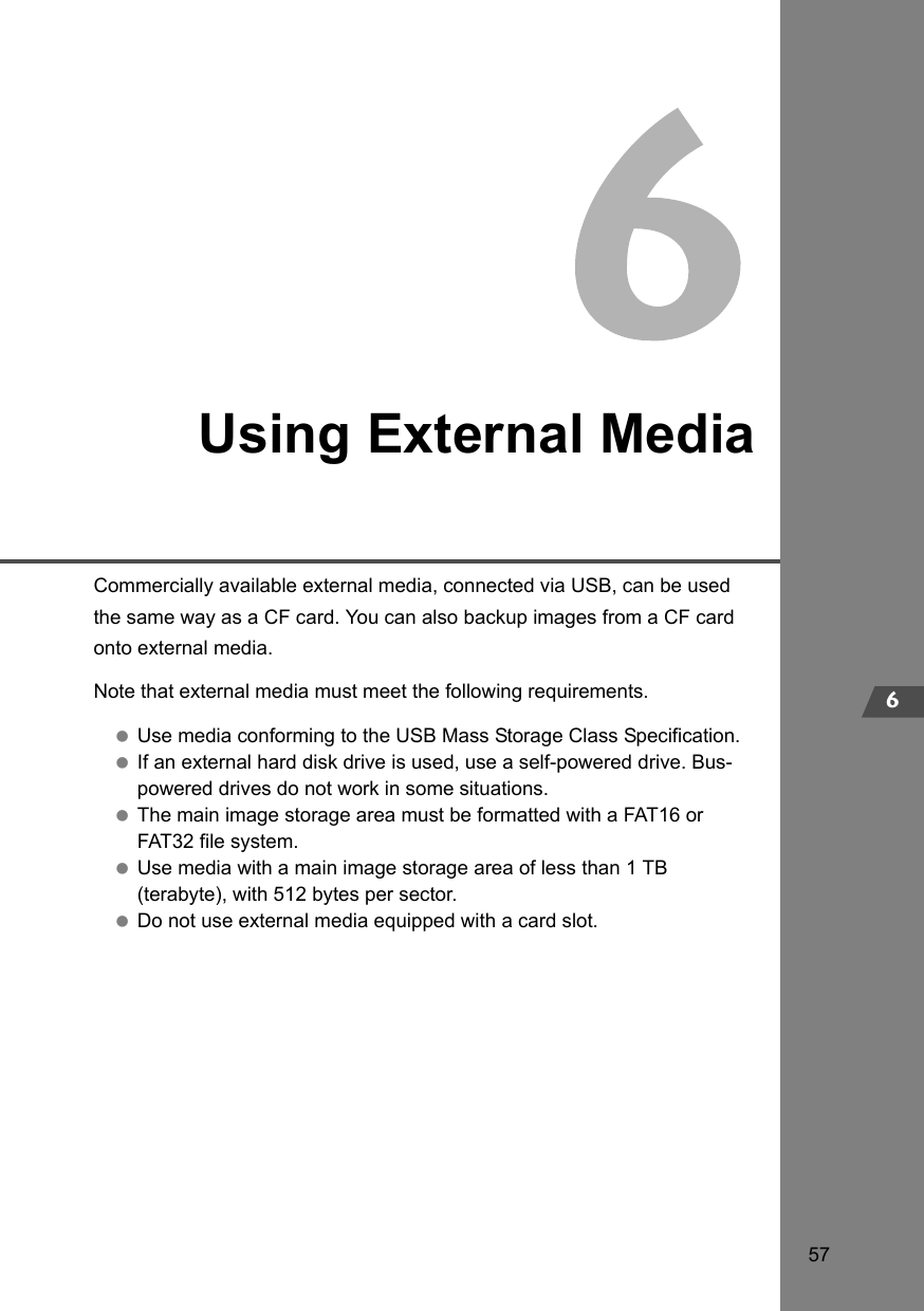 576Using External MediaCommercially available external media, connected via USB, can be used the same way as a CF card. You can also backup images from a CF card onto external media.Note that external media must meet the following requirements. Use media conforming to the USB Mass Storage Class Specification. If an external hard disk drive is used, use a self-powered drive. Bus-powered drives do not work in some situations. The main image storage area must be formatted with a FAT16 or FAT32 file system. Use media with a main image storage area of less than 1 TB (terabyte), with 512 bytes per sector. Do not use external media equipped with a card slot.