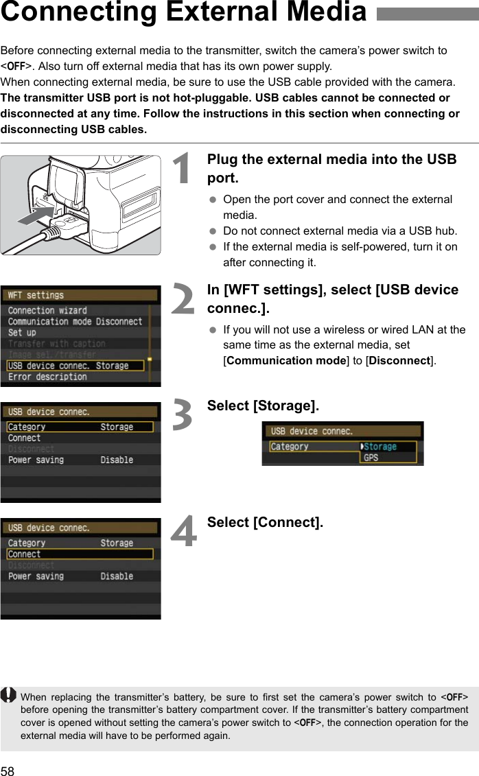 58Before connecting external media to the transmitter, switch the camera’s power switch to &lt;OFF&gt;. Also turn off external media that has its own power supply.When connecting external media, be sure to use the USB cable provided with the camera.The transmitter USB port is not hot-pluggable. USB cables cannot be connected or disconnected at any time. Follow the instructions in this section when connecting or disconnecting USB cables.1Plug the external media into the USB port. Open the port cover and connect the external media. Do not connect external media via a USB hub. If the external media is self-powered, turn it on after connecting it.2In [WFT settings], select [USB device connec.]. If you will not use a wireless or wired LAN at the same time as the external media, set [Communication mode] to [Disconnect].3Select [Storage].4Select [Connect].Connecting External MediaWhen replacing the transmitter’s battery, be sure to first set the camera’s power switch to &lt;OFF&gt;before opening the transmitter’s battery compartment cover. If the transmitter’s battery compartmentcover is opened without setting the camera’s power switch to &lt;OFF&gt;, the connection operation for theexternal media will have to be performed again.