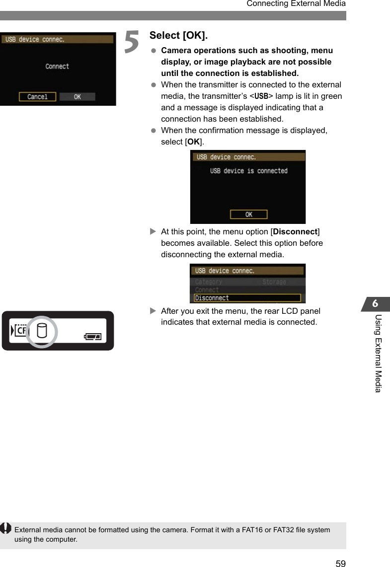 59Connecting External Media6Using External Media5Select [OK]. Camera operations such as shooting, menu display, or image playback are not possible until the connection is established. When the transmitter is connected to the external media, the transmitter’s &lt;USB&gt; lamp is lit in green and a message is displayed indicating that a connection has been established. When the confirmation message is displayed, select [OK].XAt this point, the menu option [Disconnect] becomes available. Select this option before disconnecting the external media.XAfter you exit the menu, the rear LCD panel indicates that external media is connected.External media cannot be formatted using the camera. Format it with a FAT16 or FAT32 file system using the computer.