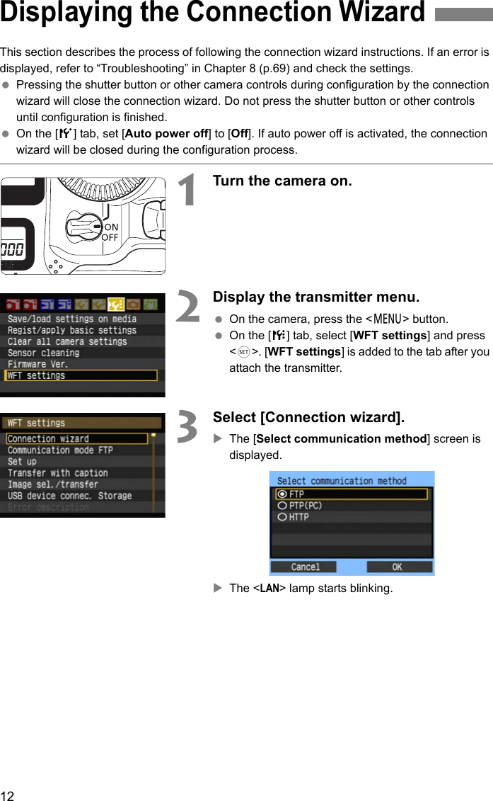 12This section describes the process of following the connection wizard instructions. If an error is displayed, refer to “Troubleshooting” in Chapter 8 (p.69) and check the settings. Pressing the shutter button or other camera controls during configuration by the connection wizard will close the connection wizard. Do not press the shutter button or other controls until configuration is finished. On the [5] tab, set [Auto power off] to [Off]. If auto power off is activated, the connection wizard will be closed during the configuration process.1Turn the camera on.2Display the transmitter menu. On the camera, press the &lt;7&gt; button. On the [7] tab, select [WFT settings] and press &lt;0&gt;. [WFT settings] is added to the tab after you attach the transmitter.3Select [Connection wizard].XThe [Select communication method] screen is displayed.XThe &lt;LAN&gt; lamp starts blinking.Displaying the Connection Wizard