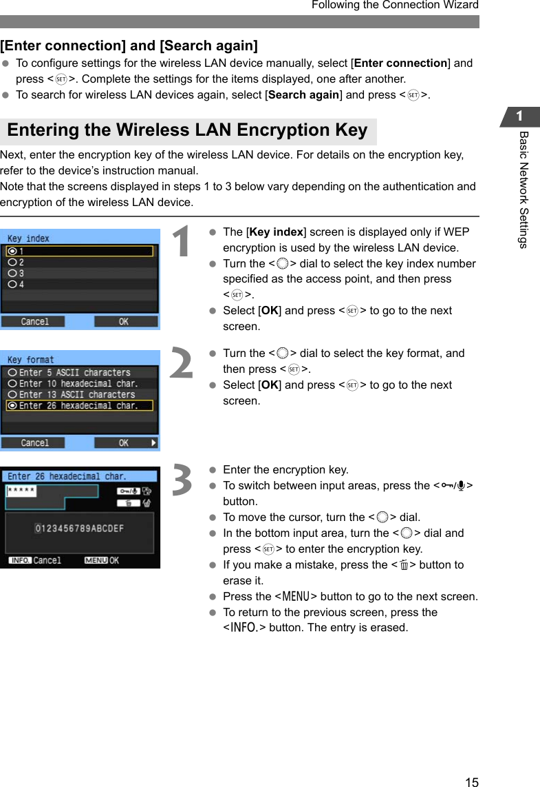 151Following the Connection WizardBasic Network Settings[Enter connection] and [Search again] To configure settings for the wireless LAN device manually, select [Enter connection] and press &lt;0&gt;. Complete the settings for the items displayed, one after another. To search for wireless LAN devices again, select [Search again] and press &lt;0&gt;.Next, enter the encryption key of the wireless LAN device. For details on the encryption key, refer to the device’s instruction manual.Note that the screens displayed in steps 1 to 3 below vary depending on the authentication and encryption of the wireless LAN device.1 The [Key index] screen is displayed only if WEP encryption is used by the wireless LAN device. Turn the &lt;5&gt; dial to select the key index number specified as the access point, and then press &lt;0&gt;. Select [OK] and press &lt;0&gt; to go to the next screen.2 Turn the &lt;5&gt; dial to select the key format, and then press &lt;0&gt;. Select [OK] and press &lt;0&gt; to go to the next screen.3 Enter the encryption key. To switch between input areas, press the &lt;H&gt; button. To move the cursor, turn the &lt;5&gt; dial. In the bottom input area, turn the &lt;5&gt; dial and press &lt;0&gt; to enter the encryption key. If you make a mistake, press the &lt;L&gt; button to erase it. Press the &lt;7&gt; button to go to the next screen. To return to the previous screen, press the &lt;6&gt; button. The entry is erased.Entering the Wireless LAN Encryption Key