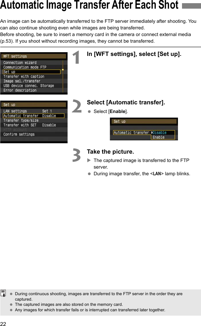 22An image can be automatically transferred to the FTP server immediately after shooting. You can also continue shooting even while images are being transferred.Before shooting, be sure to insert a memory card in the camera or connect external media (p.53). If you shoot without recording images, they cannot be transferred.1In [WFT settings], select [Set up].2Select [Automatic transfer]. Select [Enable].3Take the picture.XThe captured image is transferred to the FTP server. During image transfer, the &lt;LAN&gt; lamp blinks.Automatic Image Transfer After Each Shot During continuous shooting, images are transferred to the FTP server in the order they are captured. The captured images are also stored on the memory card. Any images for which transfer fails or is interrupted can transferred later together.