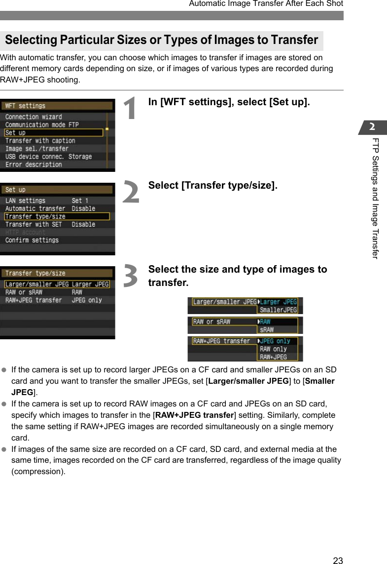 23Automatic Image Transfer After Each Shot2FTP Settings and Image TransferWith automatic transfer, you can choose which images to transfer if images are stored on different memory cards depending on size, or if images of various types are recorded during RAW+JPEG shooting.1In [WFT settings], select [Set up].2Select [Transfer type/size].3Select the size and type of images to transfer. If the camera is set up to record larger JPEGs on a CF card and smaller JPEGs on an SD card and you want to transfer the smaller JPEGs, set [Larger/smaller JPEG] to [Smaller JPEG]. If the camera is set up to record RAW images on a CF card and JPEGs on an SD card, specify which images to transfer in the [RAW+JPEG transfer] setting. Similarly, complete the same setting if RAW+JPEG images are recorded simultaneously on a single memory card. If images of the same size are recorded on a CF card, SD card, and external media at the same time, images recorded on the CF card are transferred, regardless of the image quality (compression).Selecting Particular Sizes or Types of Images to Transfer