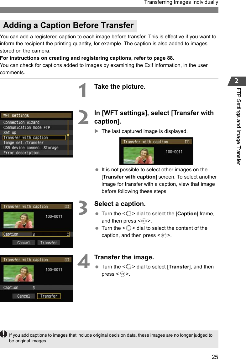 25Transferring Images Individually2FTP Settings and Image TransferYou can add a registered caption to each image before transfer. This is effective if you want to inform the recipient the printing quantity, for example. The caption is also added to images stored on the camera.For instructions on creating and registering captions, refer to page 88.You can check for captions added to images by examining the Exif information, in the user comments.1Take the picture.2In [WFT settings], select [Transfer with caption].XThe last captured image is displayed. It is not possible to select other images on the [Transfer with caption] screen. To select another image for transfer with a caption, view that image before following these steps.3Select a caption. Turn the &lt;5&gt; dial to select the [Caption] frame, and then press &lt;0&gt;. Turn the &lt;5&gt; dial to select the content of the caption, and then press &lt;0&gt;.4Transfer the image. Turn the &lt;5&gt; dial to select [Transfer], and then press &lt;0&gt;.Adding a Caption Before TransferIf you add captions to images that include original decision data, these images are no longer judged to be original images.