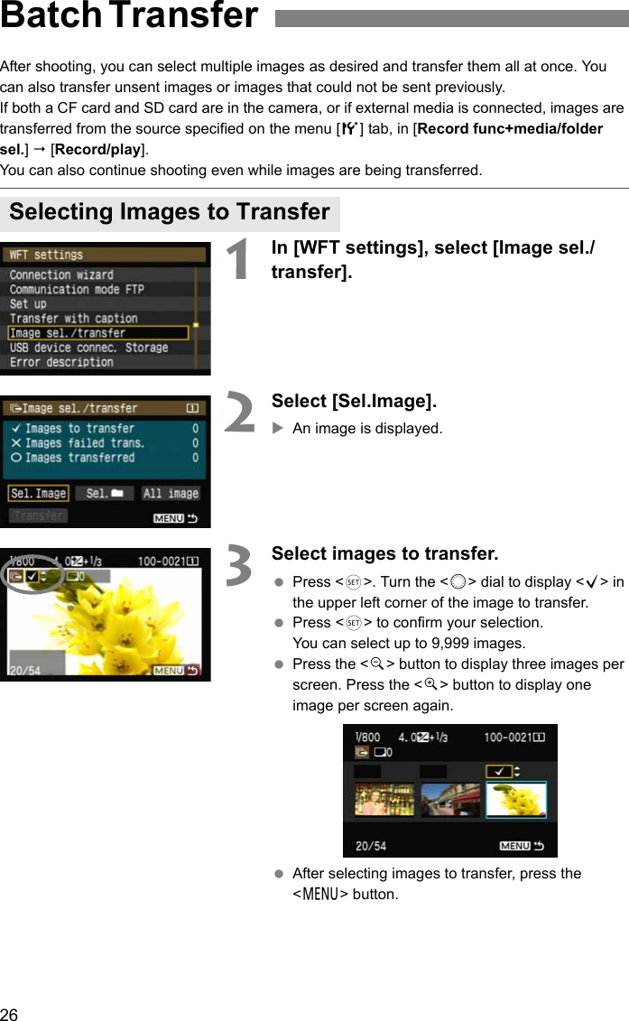 26After shooting, you can select multiple images as desired and transfer them all at once. You can also transfer unsent images or images that could not be sent previously.If both a CF card and SD card are in the camera, or if external media is connected, images are transferred from the source specified on the menu [5] tab, in [Record func+media/folder sel.]  [Record/play].You can also continue shooting even while images are being transferred.1In [WFT settings], select [Image sel./transfer].2Select [Sel.Image].XAn image is displayed.3Select images to transfer. Press &lt;0&gt;. Turn the &lt;5&gt; dial to display &lt;X&gt; in the upper left corner of the image to transfer. Press &lt;0&gt; to confirm your selection.You can select up to 9,999 images. Press the &lt;y&gt; button to display three images per screen. Press the &lt;u&gt; button to display one image per screen again. After selecting images to transfer, press the &lt;7&gt; button.Batch Transfer Selecting Images to Transfer