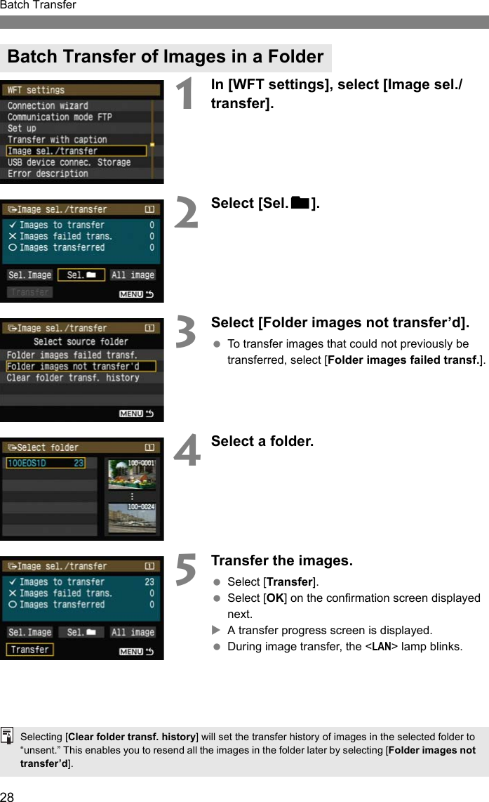 28Batch Transfer1In [WFT settings], select [Image sel./transfer].2Select [Sel.n].3Select [Folder images not transfer’d]. To transfer images that could not previously be transferred, select [Folder images failed transf.].4Select a folder.5Transfer the images. Select [Transfer]. Select [OK] on the confirmation screen displayed next.XA transfer progress screen is displayed. During image transfer, the &lt;LAN&gt; lamp blinks.Batch Transfer of Images in a FolderSelecting [Clear folder transf. history] will set the transfer history of images in the selected folder to “unsent.” This enables you to resend all the images in the folder later by selecting [Folder images not transfer’d].