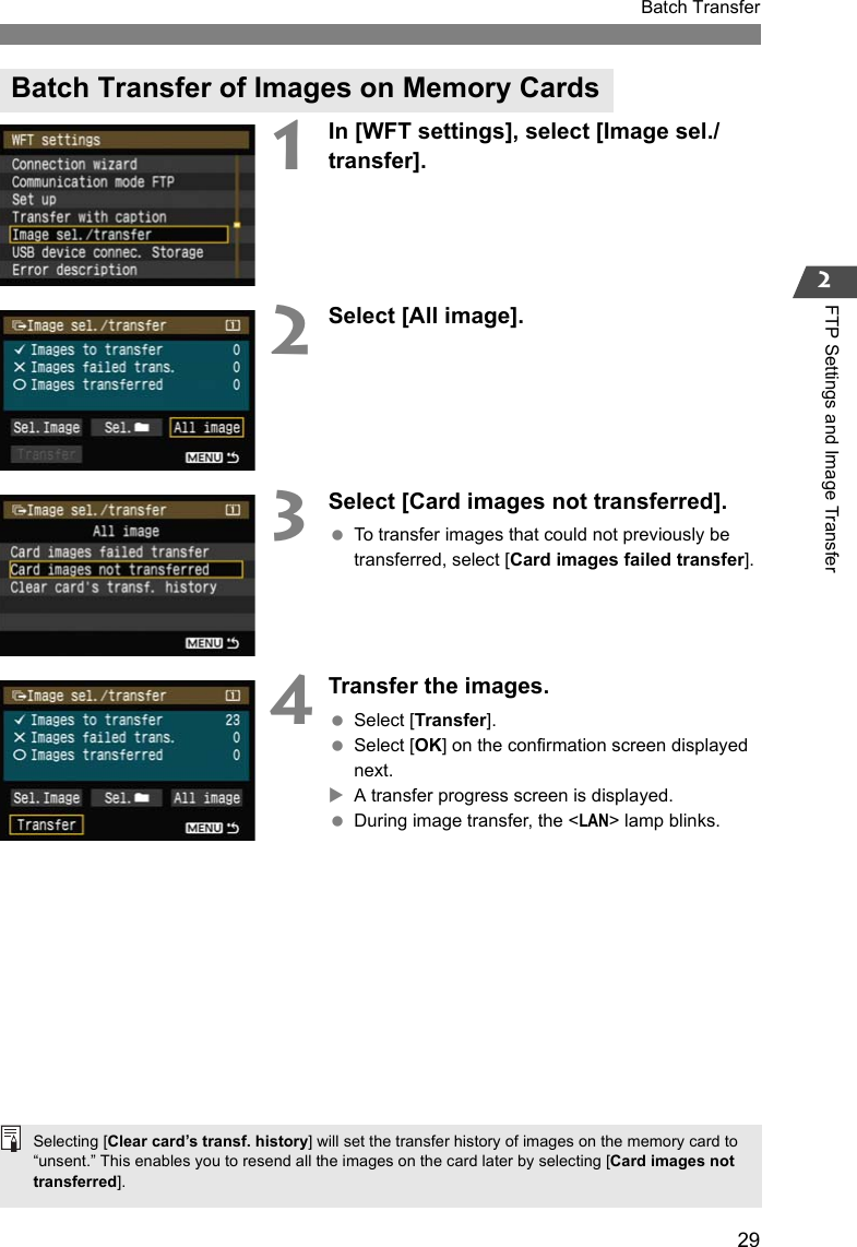29Batch Transfer2FTP Settings and Image Transfer1In [WFT settings], select [Image sel./transfer].2Select [All image].3Select [Card images not transferred]. To transfer images that could not previously be transferred, select [Card images failed transfer].4Transfer the images. Select [Transfer]. Select [OK] on the confirmation screen displayed next.XA transfer progress screen is displayed. During image transfer, the &lt;LAN&gt; lamp blinks.Batch Transfer of Images on Memory CardsSelecting [Clear card’s transf. history] will set the transfer history of images on the memory card to “unsent.” This enables you to resend all the images on the card later by selecting [Card images not transferred].