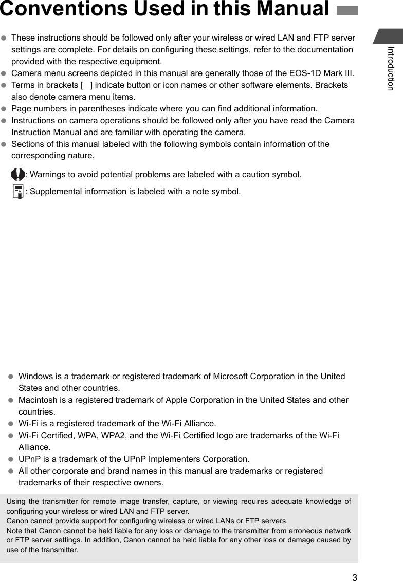 3Introduction These instructions should be followed only after your wireless or wired LAN and FTP server settings are complete. For details on configuring these settings, refer to the documentation provided with the respective equipment. Camera menu screens depicted in this manual are generally those of the EOS-1D Mark III. Terms in brackets [   ] indicate button or icon names or other software elements. Brackets also denote camera menu items. Page numbers in parentheses indicate where you can find additional information. Instructions on camera operations should be followed only after you have read the Camera Instruction Manual and are familiar with operating the camera. Sections of this manual labeled with the following symbols contain information of the corresponding nature.: Warnings to avoid potential problems are labeled with a caution symbol.: Supplemental information is labeled with a note symbol.Conventions Used in this Manual Windows is a trademark or registered trademark of Microsoft Corporation in the United States and other countries. Macintosh is a registered trademark of Apple Corporation in the United States and other countries. Wi-Fi is a registered trademark of the Wi-Fi Alliance. Wi-Fi Certified, WPA, WPA2, and the Wi-Fi Certified logo are trademarks of the Wi-Fi Alliance. UPnP is a trademark of the UPnP Implementers Corporation. All other corporate and brand names in this manual are trademarks or registered trademarks of their respective owners.Using the transmitter for remote image transfer, capture, or viewing requires adequate knowledge ofconfiguring your wireless or wired LAN and FTP server.Canon cannot provide support for configuring wireless or wired LANs or FTP servers.Note that Canon cannot be held liable for any loss or damage to the transmitter from erroneous networkor FTP server settings. In addition, Canon cannot be held liable for any other loss or damage caused byuse of the transmitter.