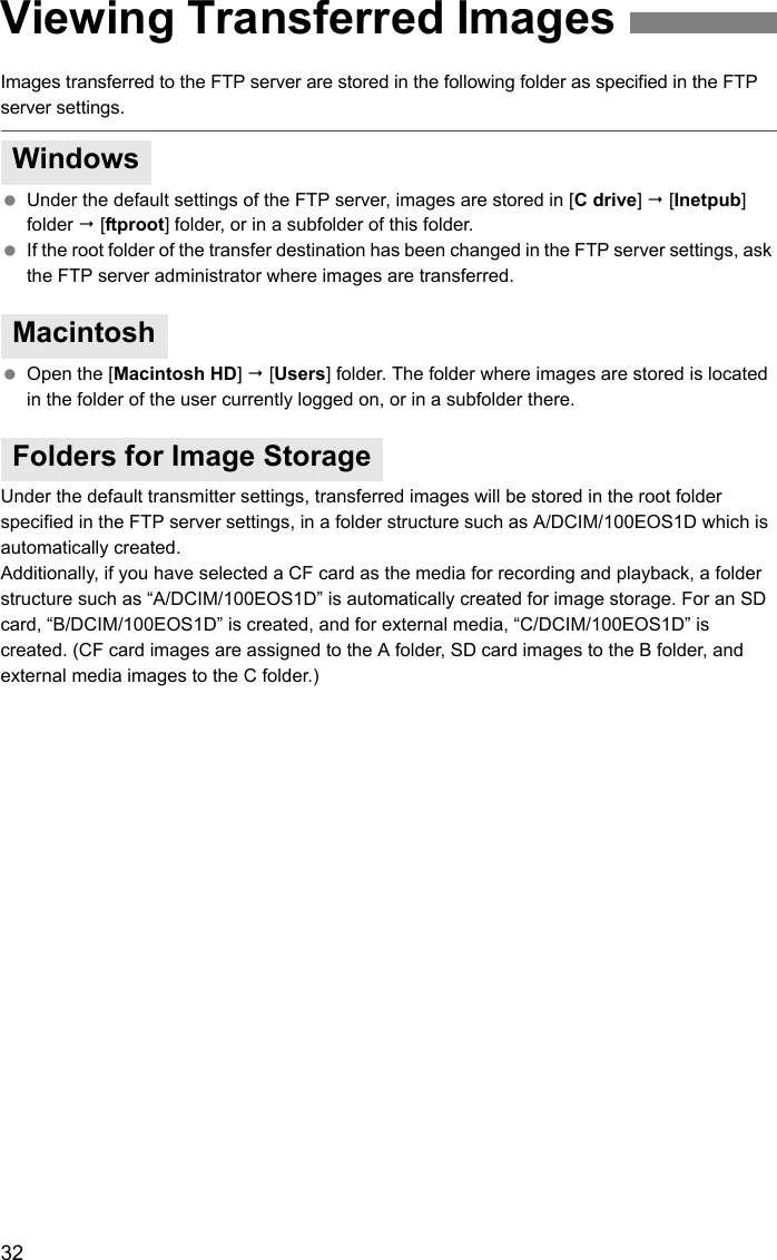 32Images transferred to the FTP server are stored in the following folder as specified in the FTP server settings. Under the default settings of the FTP server, images are stored in [C drive]  [Inetpub] folder  [ftproot] folder, or in a subfolder of this folder. If the root folder of the transfer destination has been changed in the FTP server settings, ask the FTP server administrator where images are transferred. Open the [Macintosh HD]  [Users] folder. The folder where images are stored is located in the folder of the user currently logged on, or in a subfolder there.Under the default transmitter settings, transferred images will be stored in the root folder specified in the FTP server settings, in a folder structure such as A/DCIM/100EOS1D which is automatically created.Additionally, if you have selected a CF card as the media for recording and playback, a folder structure such as “A/DCIM/100EOS1D” is automatically created for image storage. For an SD card, “B/DCIM/100EOS1D” is created, and for external media, “C/DCIM/100EOS1D” is created. (CF card images are assigned to the A folder, SD card images to the B folder, and external media images to the C folder.) Viewing Transferred ImagesWindowsMacintoshFolders for Image Storage