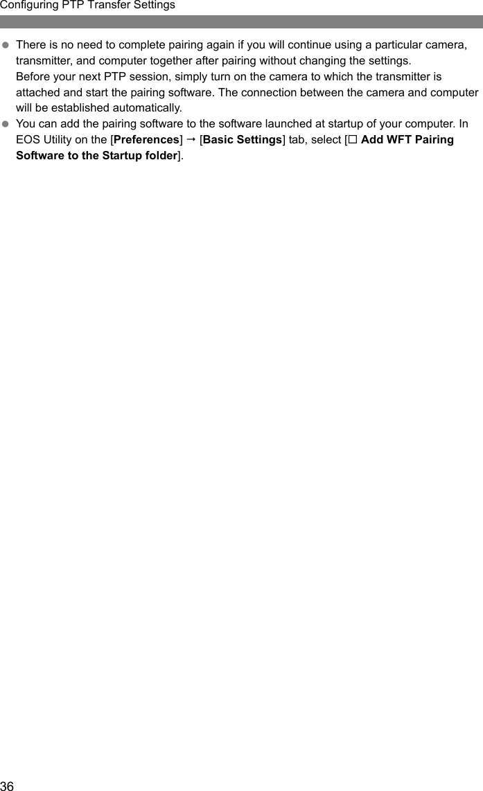 36Configuring PTP Transfer Settings There is no need to complete pairing again if you will continue using a particular camera, transmitter, and computer together after pairing without changing the settings.Before your next PTP session, simply turn on the camera to which the transmitter is attached and start the pairing software. The connection between the camera and computer will be established automatically. You can add the pairing software to the software launched at startup of your computer. In EOS Utility on the [Preferences]  [Basic Settings] tab, select [ Add WFT Pairing Software to the Startup folder].