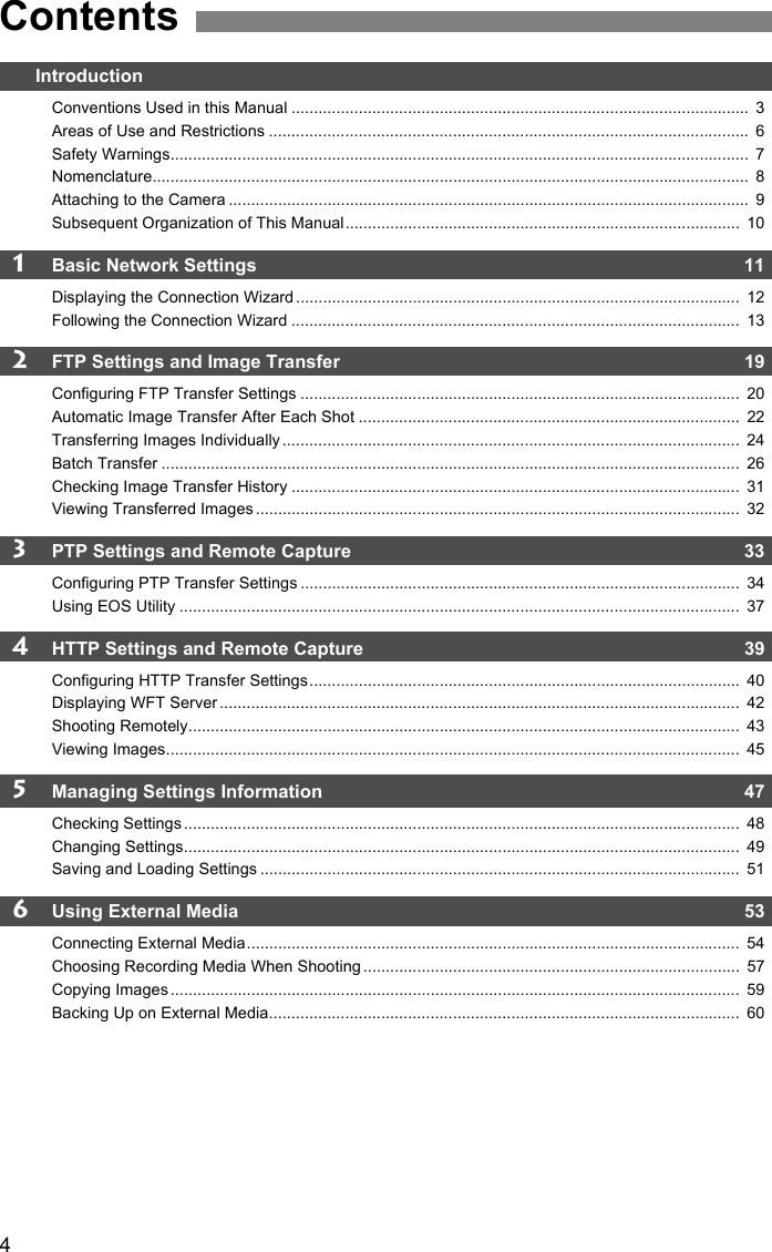 4IntroductionConventions Used in this Manual ......................................................................................................  3Areas of Use and Restrictions ...........................................................................................................  6Safety Warnings.................................................................................................................................  7Nomenclature.....................................................................................................................................  8Attaching to the Camera ....................................................................................................................  9Subsequent Organization of This Manual........................................................................................  101Basic Network Settings  11Displaying the Connection Wizard ...................................................................................................  12Following the Connection Wizard ....................................................................................................  132FTP Settings and Image Transfer  19Configuring FTP Transfer Settings ..................................................................................................  20Automatic Image Transfer After Each Shot .....................................................................................  22Transferring Images Individually ......................................................................................................  24Batch Transfer .................................................................................................................................  26Checking Image Transfer History ....................................................................................................  31Viewing Transferred Images ............................................................................................................  323PTP Settings and Remote Capture  33Configuring PTP Transfer Settings ..................................................................................................  34Using EOS Utility .............................................................................................................................  374HTTP Settings and Remote Capture  39Configuring HTTP Transfer Settings................................................................................................  40Displaying WFT Server ....................................................................................................................  42Shooting Remotely...........................................................................................................................  43Viewing Images................................................................................................................................  455Managing Settings Information   47Checking Settings ............................................................................................................................  48Changing Settings............................................................................................................................  49Saving and Loading Settings ...........................................................................................................  516Using External Media  53Connecting External Media..............................................................................................................  54Choosing Recording Media When Shooting ....................................................................................  57Copying Images ...............................................................................................................................  59Backing Up on External Media.........................................................................................................  60Contents