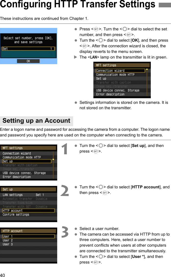 40These instructions are continued from Chapter 1. Press &lt;0&gt;. Turn the &lt;5&gt; dial to select the set number, and then press &lt;0&gt;. Turn the &lt;5&gt; dial to select [OK], and then press &lt;0&gt;. After the connection wizard is closed, the display reverts to the menu screen.XThe &lt;LAN&gt; lamp on the transmitter is lit in green. Settings information is stored on the camera. It is not stored on the transmitter.Enter a logon name and password for accessing the camera from a computer. The logon name and password you specify here are used on the computer when connecting to the camera.1 Turn the &lt;5&gt; dial to select [Set up], and then press &lt;0&gt;.2 Turn the &lt;5&gt; dial to select [HTTP account], and then press &lt;0&gt;.3 Select a user number. The camera can be accessed via HTTP from up to three computers. Here, select a user number to prevent conflicts when users at other computers are connected to the transmitter simultaneously. Turn the &lt;5&gt; dial to select [User *], and then press &lt;0&gt;.Configuring HTTP Transfer SettingsSetting up an Account