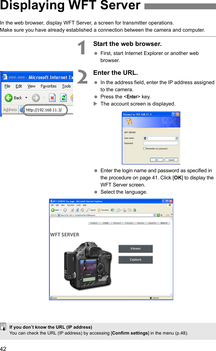 42In the web browser, display WFT Server, a screen for transmitter operations.Make sure you have already established a connection between the camera and computer.1Start the web browser. First, start Internet Explorer or another web browser.2Enter the URL. In the address field, enter the IP address assigned to the camera. Press the &lt;Enter&gt; key.XThe account screen is displayed. Enter the login name and password as specified in the procedure on page 41. Click [OK] to display the WFT Server screen. Select the language.Displaying WFT ServerIf you don’t know the URL (IP address)You can check the URL (IP address) by accessing [Confirm settings] in the menu (p.48).