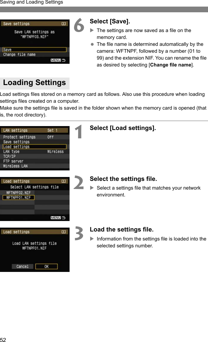 52Saving and Loading Settings6Select [Save].XThe settings are now saved as a file on the memory card. The file name is determined automatically by the camera: WFTNPF, followed by a number (01 to 99) and the extension NIF. You can rename the file as desired by selecting [Change file name].Load settings files stored on a memory card as follows. Also use this procedure when loading settings files created on a computer.Make sure the settings file is saved in the folder shown when the memory card is opened (that is, the root directory).1Select [Load settings].2Select the settings file.XSelect a settings file that matches your network environment.3Load the settings file.XInformation from the settings file is loaded into the selected settings number.Loading Settings